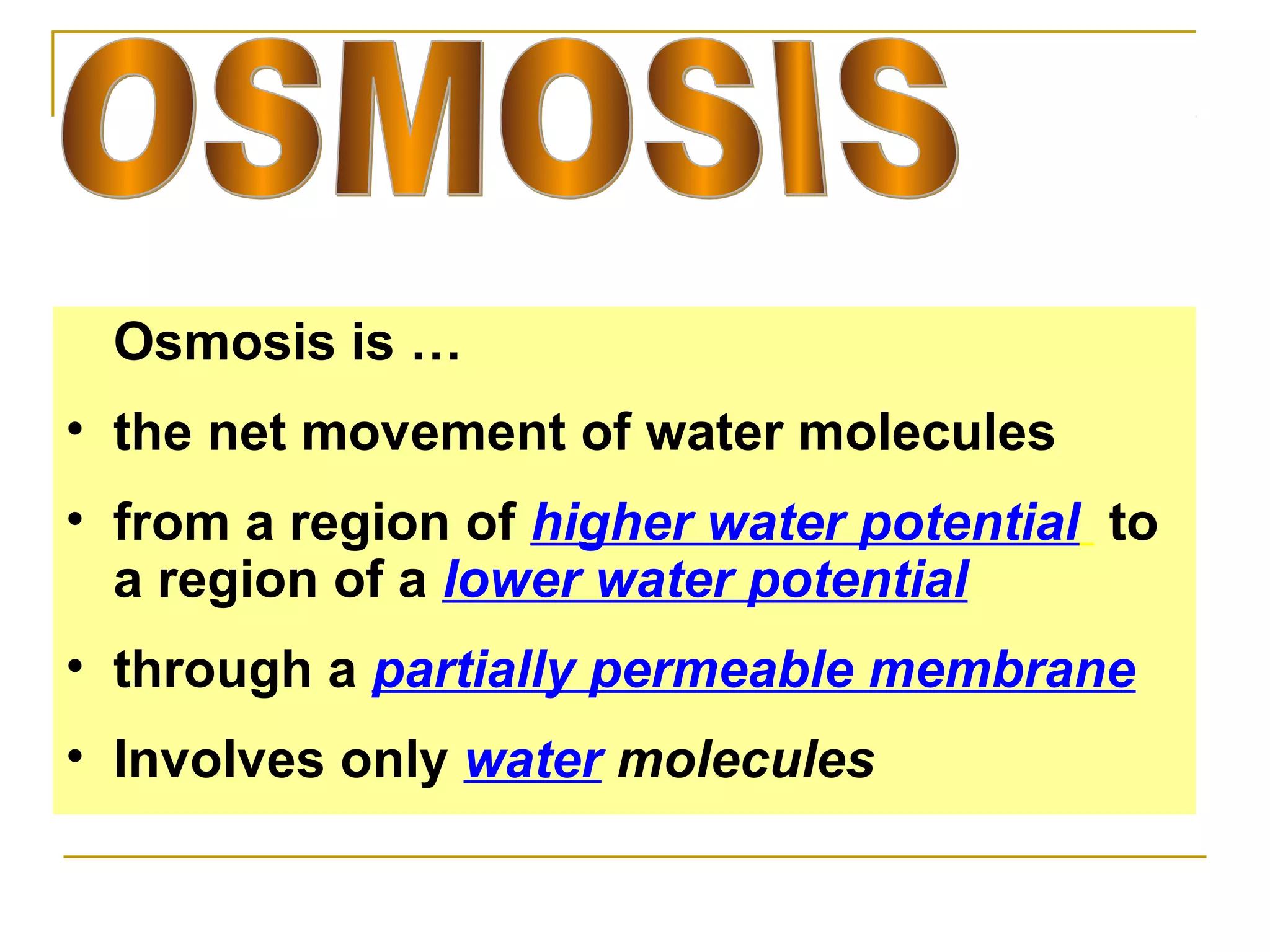 Osmosis is …
• the net movement of water molecules
• from a region of higher water potential to
  a region of a lower water potential
• through a partially permeable membrane
• Involves only water molecules
 