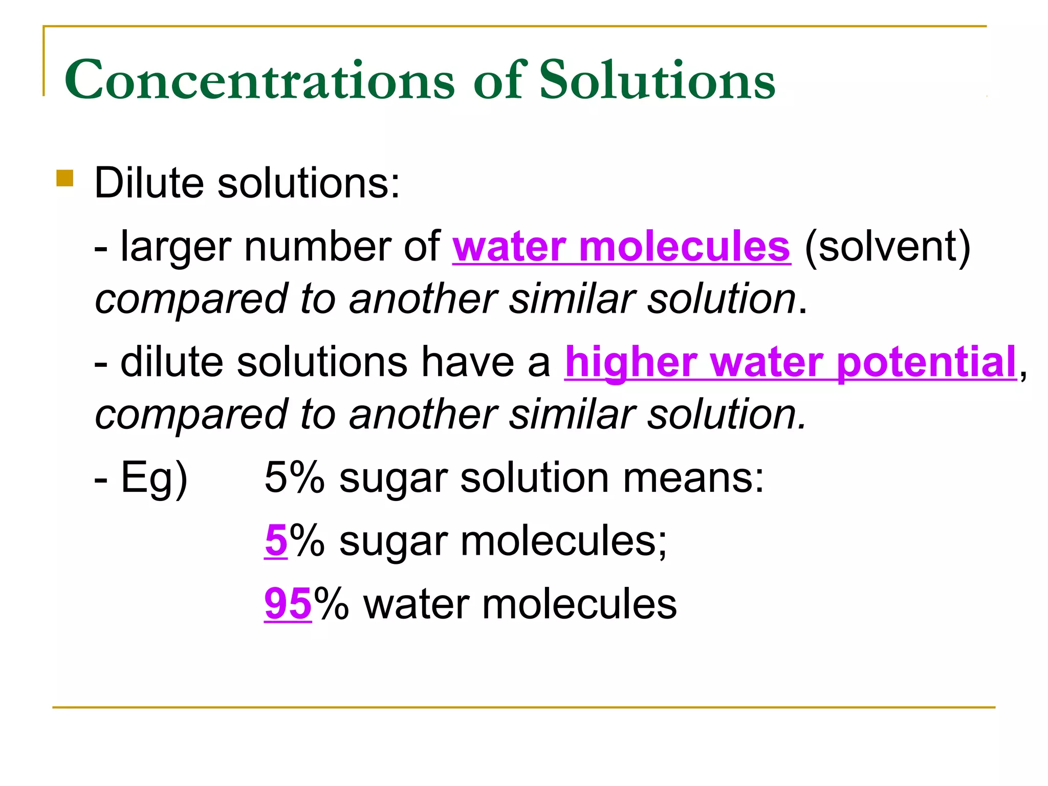 Concentrations of Solutions
   Dilute solutions:
    - larger number of water molecules (solvent)
    compared to another similar solution.
    - dilute solutions have a higher water potential,
    compared to another similar solution.
    - Eg)     5% sugar solution means:
              5% sugar molecules;
              95% water molecules
 