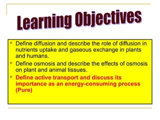    Define diffusion and describe the role of diffusion in
    nutrients uptake and gaseous exchange in plants
    and humans.
   Define osmosis and describe the effects of osmosis
    on plant and animal tissues.
   Define active transport and discuss its
    importance as an energy-consuming process
    (Pure)
 