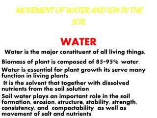 MOVEMENTOFWATERANDIONINTHE
SOIL
WATER
Water is the major constituent of all living things.
Biomass of plant is composed of 85-95% water.
Water is essential for plant growth its serve many
function in living plants
It is the solvent that together with dissolved
nutrients from the soil solution
Soil water plays an important role in the soil
formation, erosion, structure, stability, strength,
consistency, and compactability as well as
movement of salt and nutrients
 
