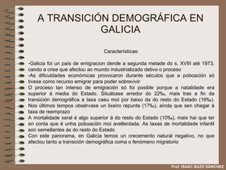 A TRANSICIÓN DEMOGRÁFICA EN GALICIA Características: Galicia foi un país de emigracion dende a segunda metade do s. XVIII até 1973, cando a crise que afectou ao mundo industrializado detivo o proceso As dificuldades económicas provocaron durante séculos que a poboación só tivese como recurso emigrar para poder sobrevivir O proceso tan intenso de emigración só foi posible porque a natalidade era superior á media do Estado. Situábase arredor do 22 ‰, mais tras a fin da transición demográfica a taxa caeu moi por baixo da do resto do Estado (16‰). Nos últimos tempos obsérvase un lixeiro repunte (17‰), aínda que sen chegar á taxa de reemprazo A mortalidade xeral é algo superior á do resto do Estado (10 ‰), mais hai que ter en conta que é unha poboación moi avellentada. As taxas de mortalidade infantil son semellantes ás do resto do Estado Con este panorama, en Galicia temos un crecemento natural negativo, no que afectou tanto a transición demográfica coma o fenómeno migratorio Prof. ISAAC BUZO SÁNCHEZ 