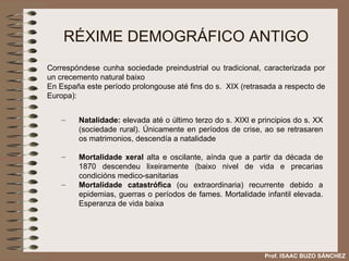 RÉXIME DEMOGRÁFICO ANTIGO Natalidade:  elevada até o último terzo do s. XIXl e principios do s. XX (sociedade rural). Únicamente en períodos de crise, ao se retrasaren os matrimonios, descendía a natalidade Mortalidade xeral  alta e oscilante, aínda que a partir da década de 1870 descendeu lixeiramente (baixo nivel de vida e precarias condicións medico-sanitarias Mortalidade catastrófica  (ou extraordinaria) recurrente debido a epidemias, guerras o períodos de fames. Mortalidade infantil elevada. Esperanza de vida baixa Correspóndese cunha sociedade preindustrial ou tradicional, caracterizada por un crecemento natural baixo En España este período prolongouse até fins do s.  XIX (retrasada a respecto de Europa): Prof. ISAAC BUZO SÁNCHEZ 