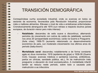 TRANSICIÓN DEMOGRÁFICA Natalidade:  descendeu de xeito suave e discontinuo, alternando periodos de crecemento con outros de caída da natalidade: aumento nos anos 20 (prosperidade económica); caída na Guerra e Posguerra  (forte crise); 1956-75 (aumento relacionado co desenvolvemento económico do país, cun moderado crecemeento nos últimos anos do período (baby-boom) Mortalidade xeral:  descendeu notablemente e de forma constante agás en dous momentos: 1918 (epidemia de gripe) e 1936-39 (Guerra Civil). Causas: avances médicos e sanitarios (vacinas, antibióticos, partos en clínicas, sanidade pública, etc.), fin da malnutrición trala posguerra; e elevación do nivel socioeducativo. A mortalidade infantil tamén se reduciu neste período, sobre todo a causada pola malnutriciòn e as infeccións Correspóndese cunha sociedade industrial, onde os avances en todos os sectores da economía, favorecidos pola Revolución Industrial, proporcionan máis e mellores alimentos. Elévase o nivel de vida e errádicanse enfermidades. Cronoloxicamente abranguería até 1975 (cun retraso a respecto doutros países europeos, de duración menor pero máis intensa): Prof. ISAAC BUZO SÁNCHEZ 