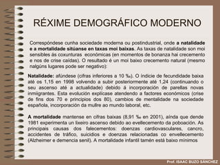 RÉXIME DEMOGRÁFICO MODERNO Natalidade:  afúndese (cifras inferiores a 10  ‰ ). O índicie de fecundidade baixa até os 1,15 en 1998 volvendo a subir posteriormente até 1,24 (continuando o seu ascenso até a actualidade) debido á incorporación de parellas novas inmiigrantes. Esta evolución explícase atendendo a factores económicos (crise de fins dos 70 e principios dos 80), cambios de mentalidade na sociedade española, incorporación da mullre ao mundo laboral, etc. A mortalidade  mantense en cifras baixas (8,91  ‰  en 2001), aínda que dende 1981 experimenta un lixeiro ascenso debido ao evellecemento da poboación. As principais causas dos falecementos: doenzas cardiovasculares, cancro, accidentes de tráfico, suicidios e doenzas relacionadas co envellecemento (Alzheimer e demencia senil). A mortalidade infantil tamén está baixo mínimos Correspóndese cunha sociedade moderna ou postindustrial, onde  a natalidade e a mortalidade sitúanse en taxas moi baixas . As taxas de natalidade son moi sensibles ás coxunturas  económicas (en momentos de bonanza hai crecemento e nos de crise caídas). O resultado é un moi baixo crecemento natural (mesmo nalgúns lugares pode ser negativo): Prof. ISAAC BUZO SÁNCHEZ 