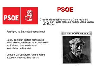 PSOE Creado clandestinamente o 2 de maio de 1879 por Pablo Iglesias no bar Casa Labra de Madrid Naceu como un partido marxista da clase obreira, socialista revolucionario e evolucionou cara tendencias reformistas de Bernstein  Dende o 28 Congreso Federal xa se autodetermina socialdemócrata  Participou na Segunda Internacional  