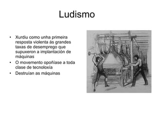 Ludismo  Xurdiu como unha primeira resposta violenta ás grandes taxas de desemprego que supuxeron a implantación de máquinas  O movemento opoñíase a toda clase de tecnoloxía  Destruían as máquinas  