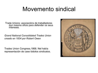 Movemento sindical Trade Unions: asociacións de traballadores dun mesmo oficio para defender os seus intereses.  Grand National Consolidated Trades Union creado en 1834 por Robert Owen  Trades Union Congress,1868. Nel había representación de case tódolos sindicatos. 