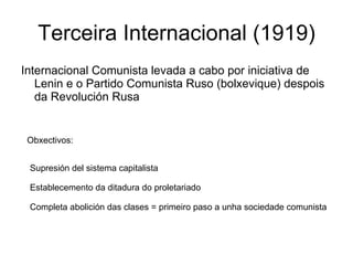 Terceira Internacional (1919) Internacional Comunista levada a cabo por iniciativa de Lenin e o Partido Comunista Ruso (bolxevique) despois da Revolución Rusa Obxectivos: Supresión del sistema capitalista  Establecemento da ditadura do proletariado Completa abolición das clases = primeiro paso a unha sociedade comunista  