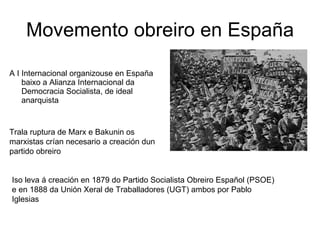 Movemento obreiro en España A I Internacional organizouse en España baixo a Alianza Internacional da Democracia Socialista, de ideal anarquista Trala ruptura de Marx e Bakunin os marxistas crían necesario a creación dun partido obreiro  Iso leva á creación en 1879 do Partido Socialista Obreiro Español (PSOE) e en 1888 da Unión Xeral de Traballadores (UGT) ambos por Pablo Iglesias  