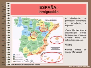 ESPAÑA: Inmigración A distribución da poboación estranxeira é semellante á española: Costa Mediterránea e arquipélagos (debido tanto aos que chegan a traballar coma aos xubilados europeos) Madrid Puntos illados do interior (Zaragoza) Fonte: Ministerio de Trabajo y Asuntos Sociales Prof. ISAAC BUZO SÁNCHEZ 