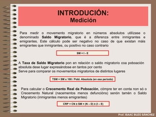 INTRODUCIÓN: Medición Para medir o movemento migratorio en números absolutos utilízase o denominado  Saldo Migratorio , que é a diferenza entre inmigrantes e emigrantes. Este cálculo pode ser negativo no caso de que existan máis emigrantes que inmigrantes, ou positivo no caso contrario  SM = I - E TSM = SM x 100 / Pobl. Absoluta (en ese periodo) A  Taxa de Saldo Migratorio  pon en relación o saldo migratorio coa poboación absoluta dese lugar expresándose en tantos por cento Serve para comparar os movementos migratorios de distintos lugares Para calcular o  Crecemento Real da Poboación , cómpre ter en conta non só o Crecemento Natural (nacementos menos defuncións) senón tamén o Saldo Migratorio (inmigrantes menos emigrantes) CRP = CN  ±  SM = (N – D)  ± (I – E) Prof. ISAAC BUZO SÁNCHEZ 