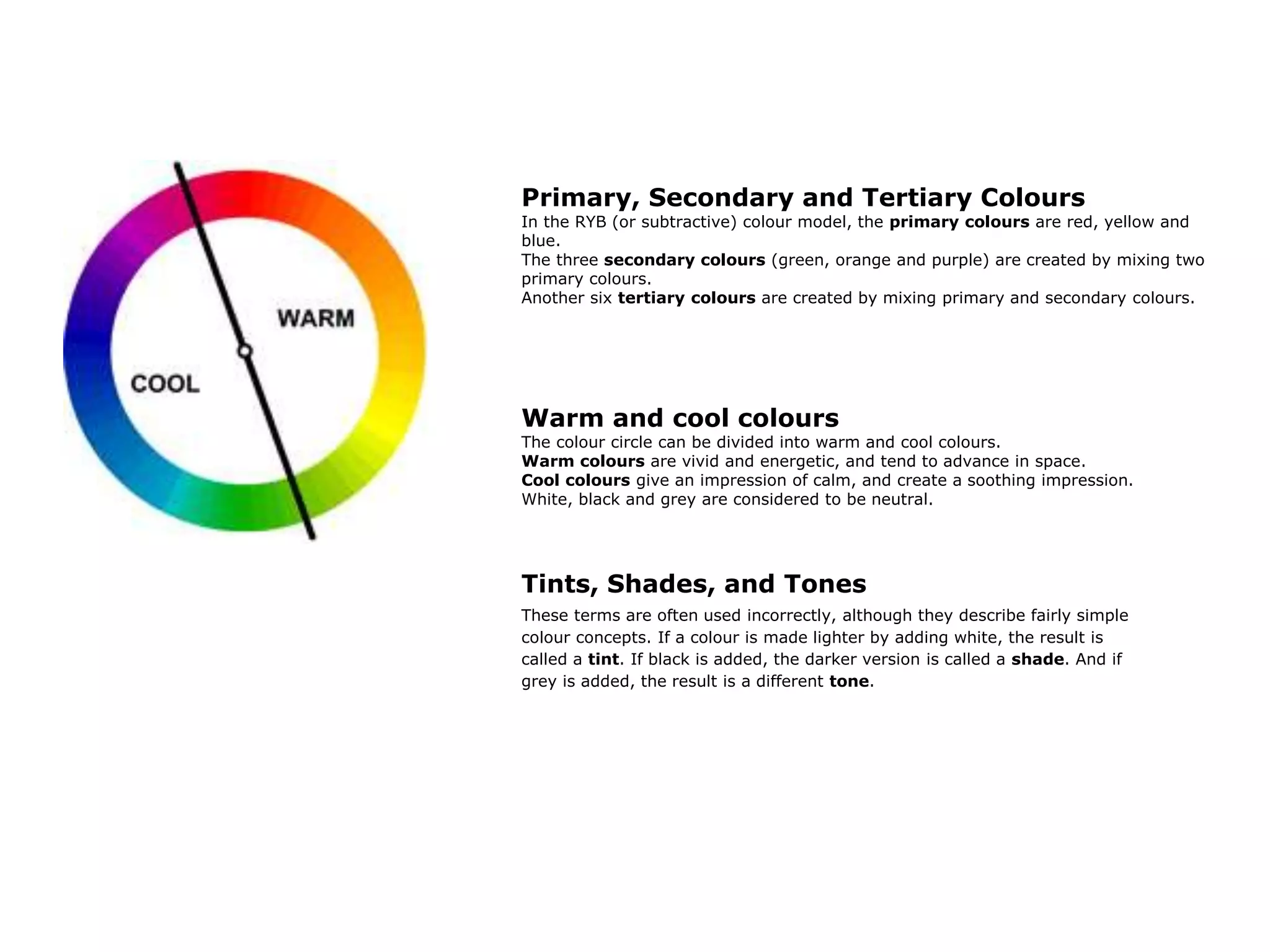 Primary, Secondary and Tertiary Colours
In the RYB (or subtractive) colour model, the primary colours are red, yellow and
blue.
The three secondary colours (green, orange and purple) are created by mixing two
primary colours.
Another six tertiary colours are created by mixing primary and secondary colours.
Warm and cool colours
The colour circle can be divided into warm and cool colours.
Warm colours are vivid and energetic, and tend to advance in space.
Cool colours give an impression of calm, and create a soothing impression.
White, black and grey are considered to be neutral.
Tints, Shades, and Tones
These terms are often used incorrectly, although they describe fairly simple
colour concepts. If a colour is made lighter by adding white, the result is
called a tint. If black is added, the darker version is called a shade. And if
grey is added, the result is a different tone.
 