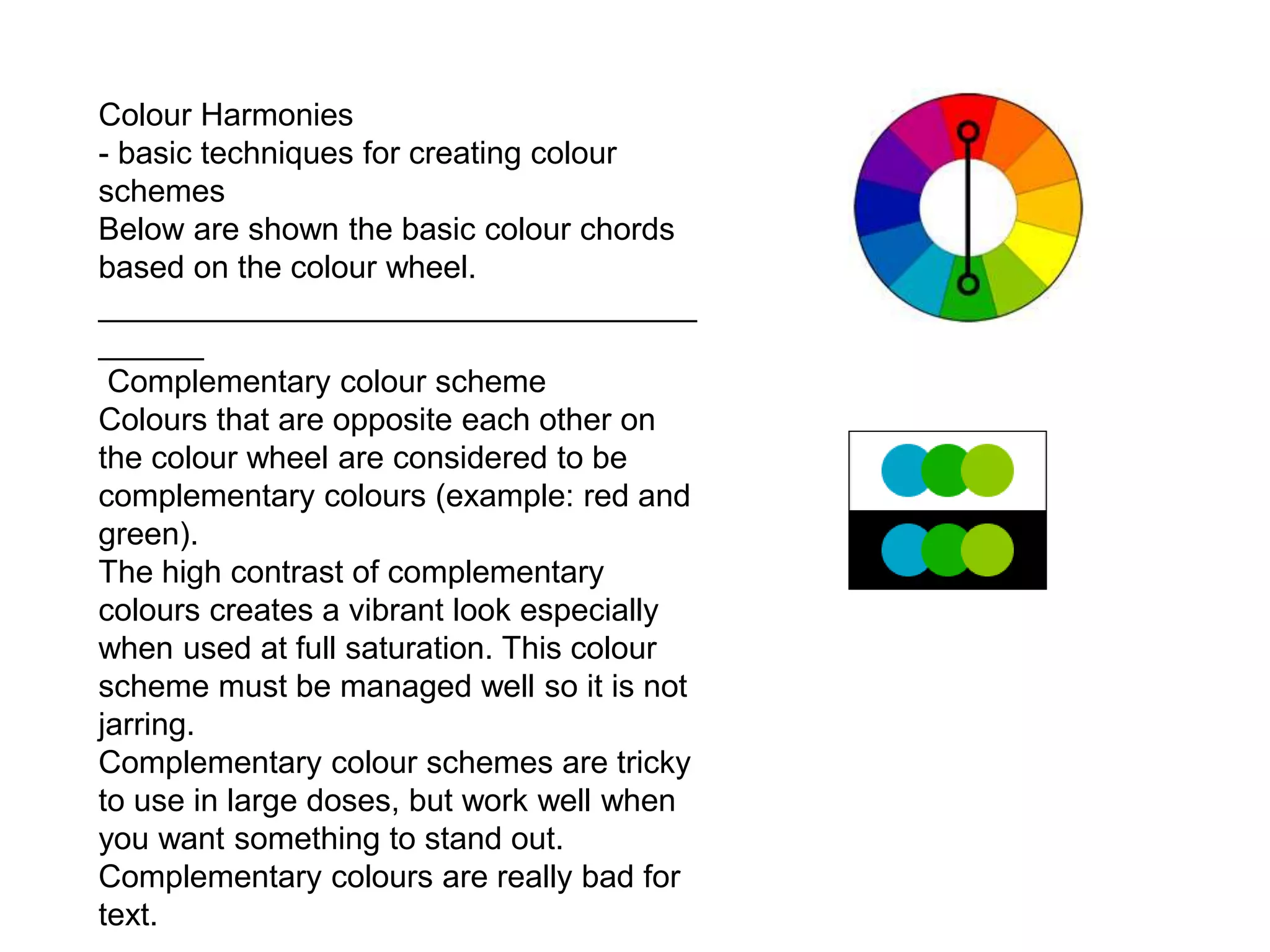 Colour Harmonies
- basic techniques for creating colour
schemes
Below are shown the basic colour chords
based on the colour wheel.
__________________________________
______
Complementary colour scheme
Colours that are opposite each other on
the colour wheel are considered to be
complementary colours (example: red and
green).
The high contrast of complementary
colours creates a vibrant look especially
when used at full saturation. This colour
scheme must be managed well so it is not
jarring.
Complementary colour schemes are tricky
to use in large doses, but work well when
you want something to stand out.
Complementary colours are really bad for
text.
 