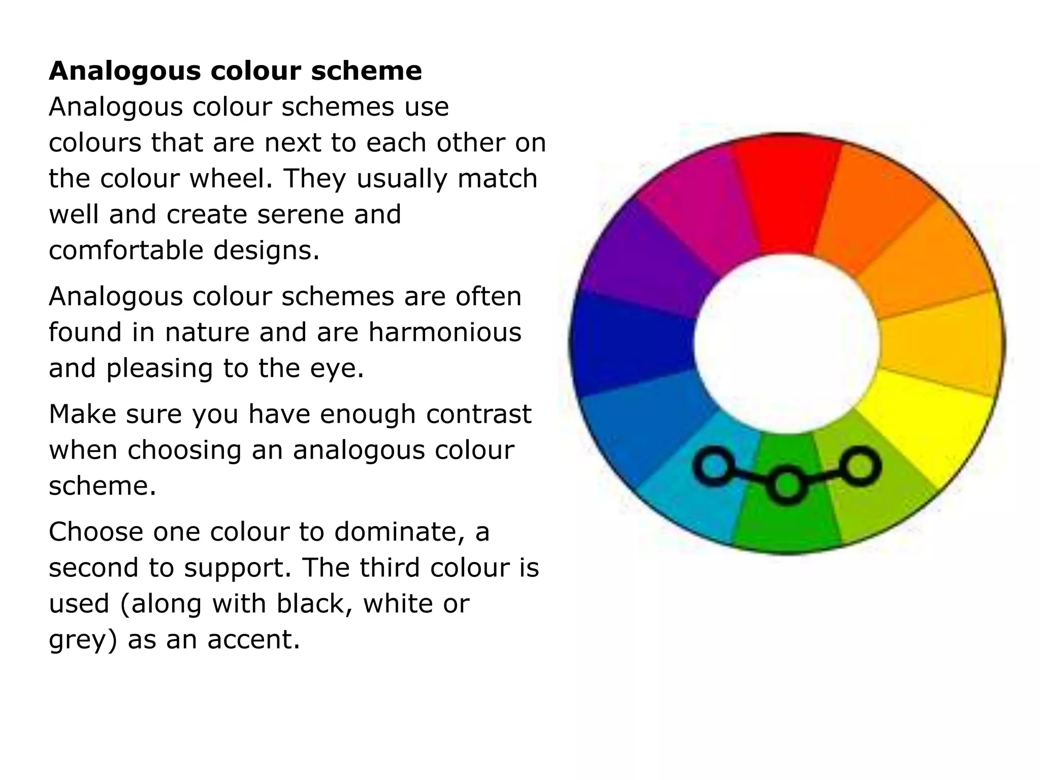 Analogous colour scheme
Analogous colour schemes use
colours that are next to each other on
the colour wheel. They usually match
well and create serene and
comfortable designs.
Analogous colour schemes are often
found in nature and are harmonious
and pleasing to the eye.
Make sure you have enough contrast
when choosing an analogous colour
scheme.
Choose one colour to dominate, a
second to support. The third colour is
used (along with black, white or
grey) as an accent.
 
