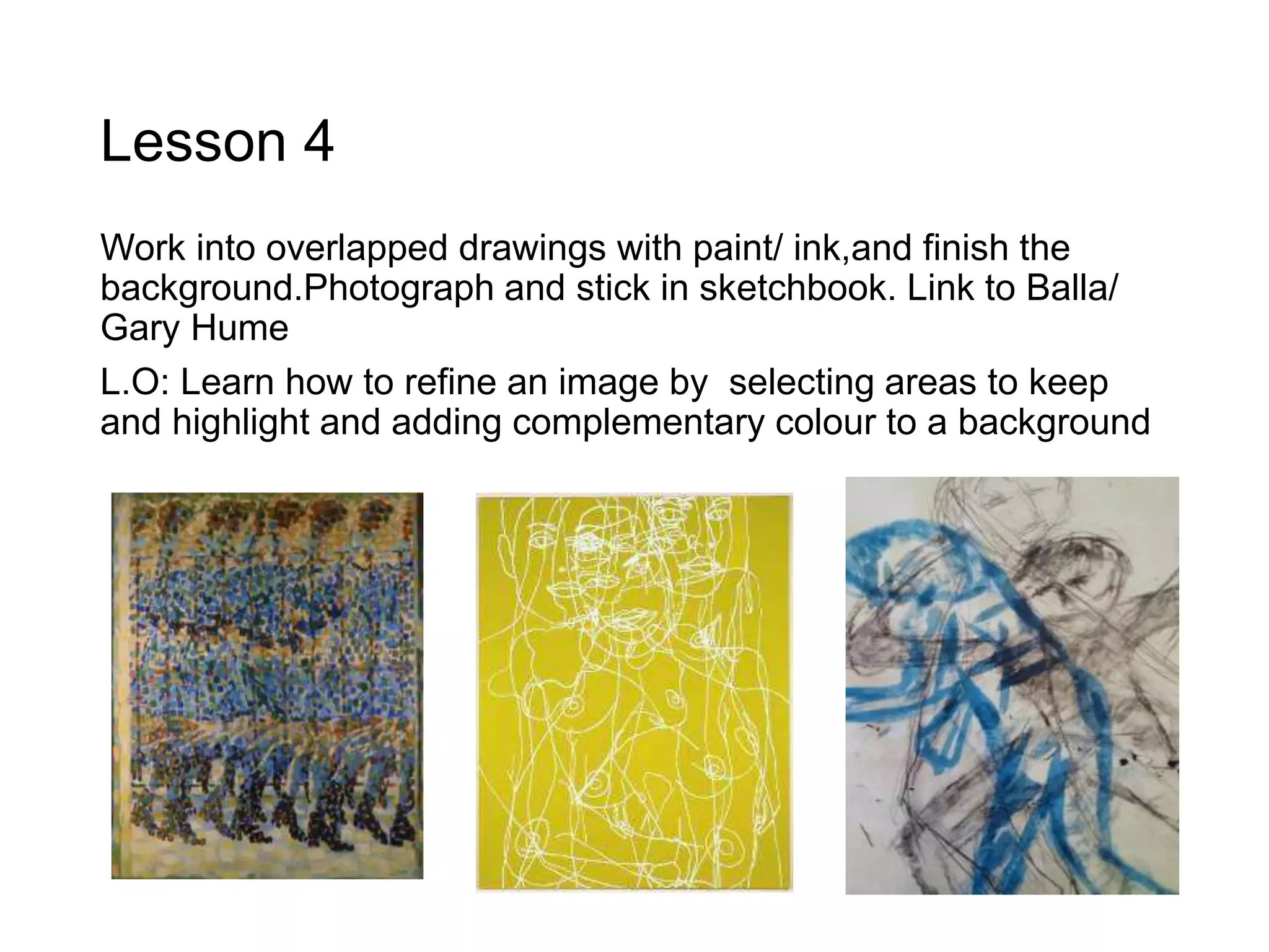 Lesson 4
Work into overlapped drawings with paint/ ink,and finish the
background.Photograph and stick in sketchbook. Link to Balla/
Gary Hume
L.O: Learn how to refine an image by selecting areas to keep
and highlight and adding complementary colour to a background
 