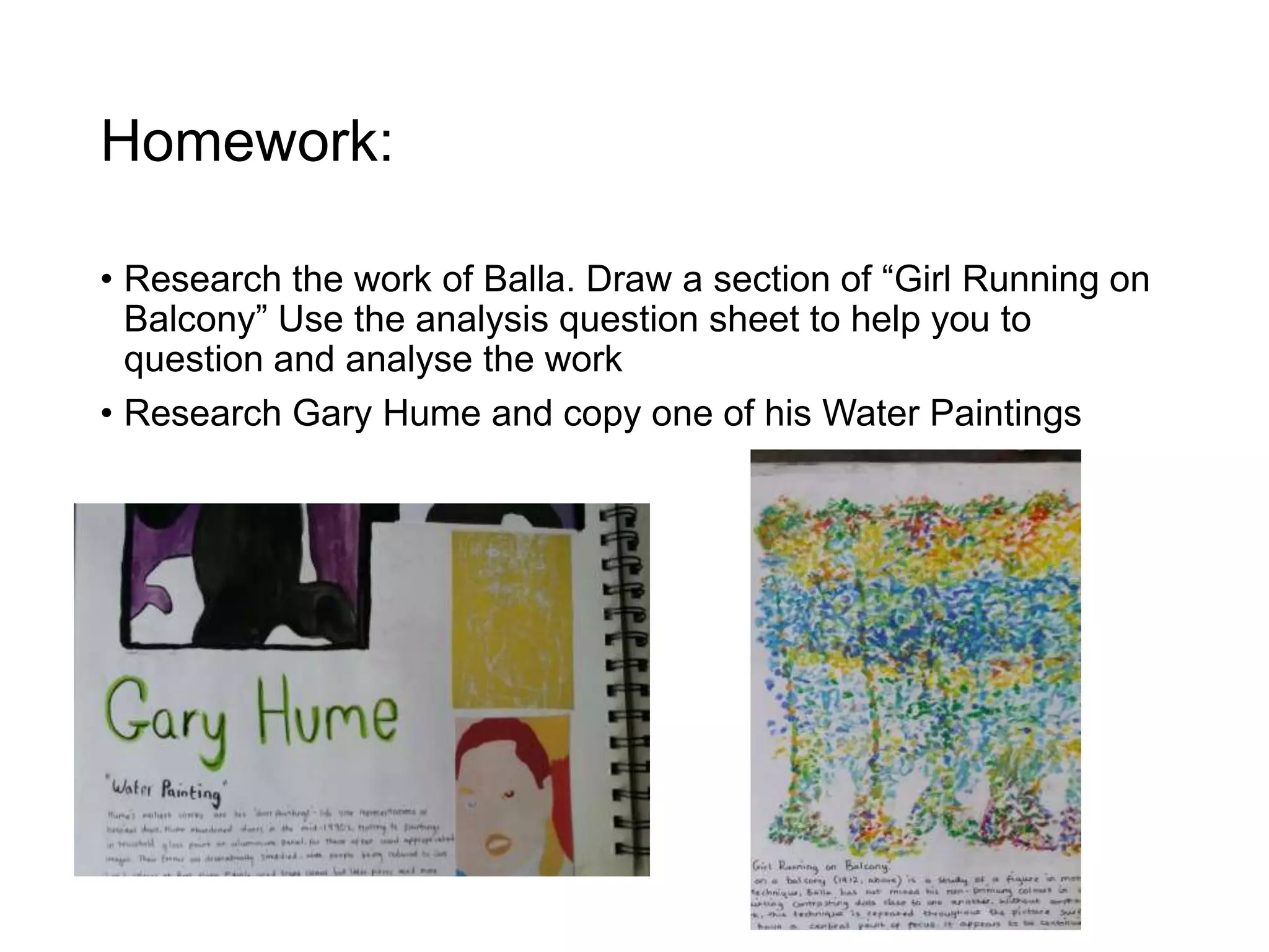 Homework:
• Research the work of Balla. Draw a section of “Girl Running on
Balcony” Use the analysis question sheet to help you to
question and analyse the work
• Research Gary Hume and copy one of his Water Paintings
 