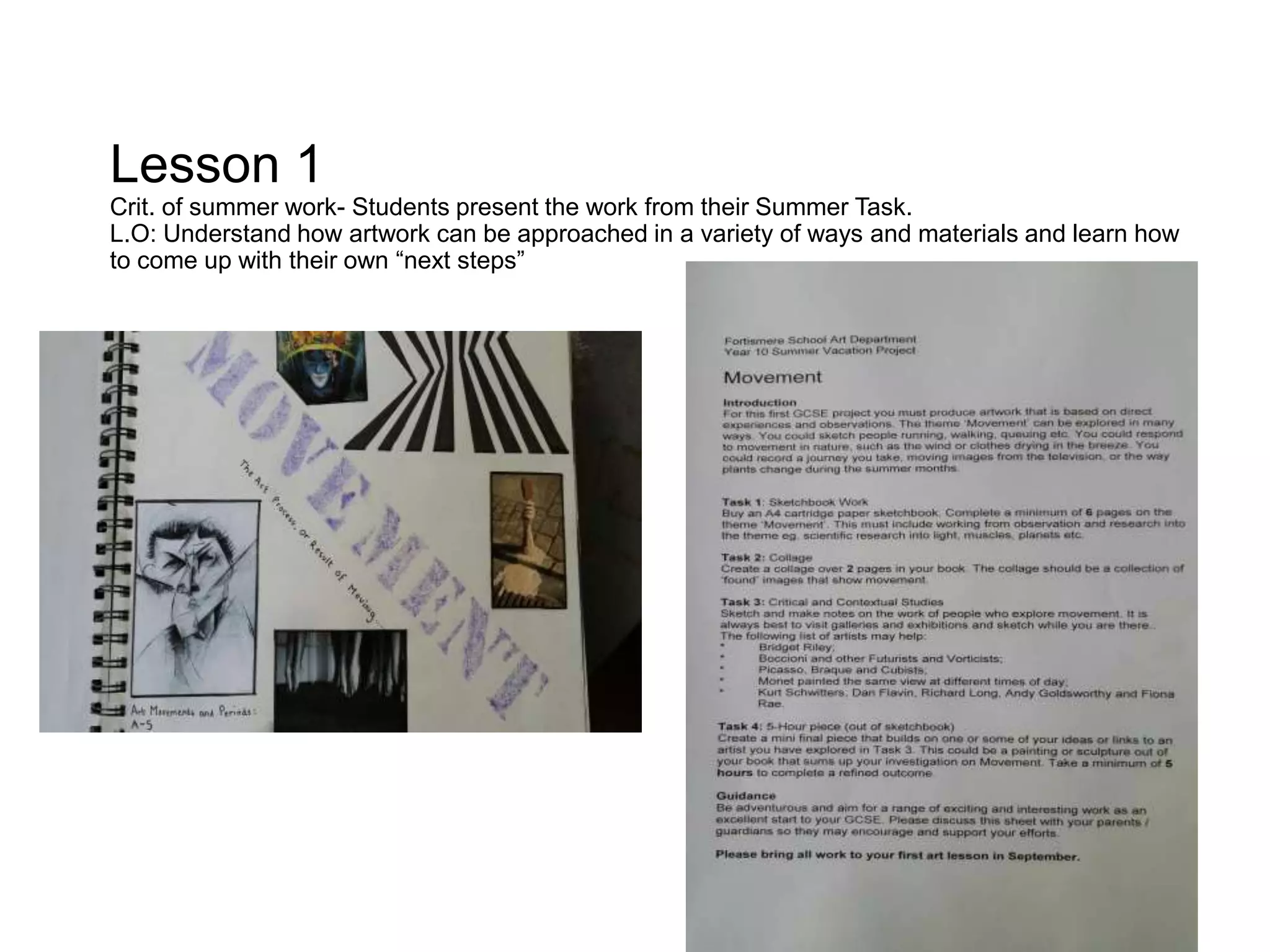 Lesson 1
Crit. of summer work- Students present the work from their Summer Task.
L.O: Understand how artwork can be approached in a variety of ways and materials and learn how
to come up with their own “next steps”
 