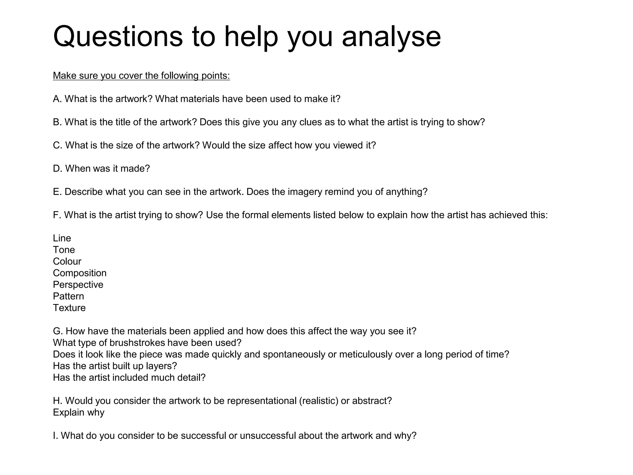 Questions to help you analyse
Make sure you cover the following points:
A. What is the artwork? What materials have been used to make it?
B. What is the title of the artwork? Does this give you any clues as to what the artist is trying to show?
C. What is the size of the artwork? Would the size affect how you viewed it?
D. When was it made?
E. Describe what you can see in the artwork. Does the imagery remind you of anything?
F. What is the artist trying to show? Use the formal elements listed below to explain how the artist has achieved this:
Line
Tone
Colour
Composition
Perspective
Pattern
Texture
G. How have the materials been applied and how does this affect the way you see it?
What type of brushstrokes have been used?
Does it look like the piece was made quickly and spontaneously or meticulously over a long period of time?
Has the artist built up layers?
Has the artist included much detail?
H. Would you consider the artwork to be representational (realistic) or abstract?
Explain why
I. What do you consider to be successful or unsuccessful about the artwork and why?
 