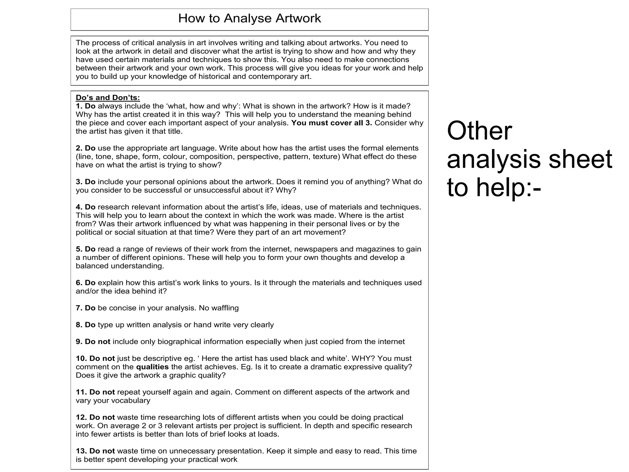 Other
analysis sheet
to help:-
How to Analyse Artwork
Do’s and Don’ts:
1. Do always include the ‘what, how and why’: What is shown in the artwork? How is it made?
Why has the artist created it in this way? This will help you to understand the meaning behind
the piece and cover each important aspect of your analysis. You must cover all 3. Consider why
the artist has given it that title.
2. Do use the appropriate art language. Write about how has the artist uses the formal elements
(line, tone, shape, form, colour, composition, perspective, pattern, texture) What effect do these
have on what the artist is trying to show?
3. Do include your personal opinions about the artwork. Does it remind you of anything? What do
you consider to be successful or unsuccessful about it? Why?
4. Do research relevant information about the artist’s life, ideas, use of materials and techniques.
This will help you to learn about the context in which the work was made. Where is the artist
from? Was their artwork influenced by what was happening in their personal lives or by the
political or social situation at that time? Were they part of an art movement?
5. Do read a range of reviews of their work from the internet, newspapers and magazines to gain
a number of different opinions. These will help you to form your own thoughts and develop a
balanced understanding.
6. Do explain how this artist’s work links to yours. Is it through the materials and techniques used
and/or the idea behind it?
7. Do be concise in your analysis. No waffling
8. Do type up written analysis or hand write very clearly
9. Do not include only biographical information especially when just copied from the internet
10. Do not just be descriptive eg. ‘ Here the artist has used black and white’. WHY? You must
comment on the qualities the artist achieves. Eg. Is it to create a dramatic expressive quality?
Does it give the artwork a graphic quality?
11. Do not repeat yourself again and again. Comment on different aspects of the artwork and
vary your vocabulary
12. Do not waste time researching lots of different artists when you could be doing practical
work. On average 2 or 3 relevant artists per project is sufficient. In depth and specific research
into fewer artists is better than lots of brief looks at loads.
13. Do not waste time on unnecessary presentation. Keep it simple and easy to read. This time
is better spent developing your practical work
The process of critical analysis in art involves writing and talking about artworks. You need to
look at the artwork in detail and discover what the artist is trying to show and how and why they
have used certain materials and techniques to show this. You also need to make connections
between their artwork and your own work. This process will give you ideas for your work and help
you to build up your knowledge of historical and contemporary art.
 