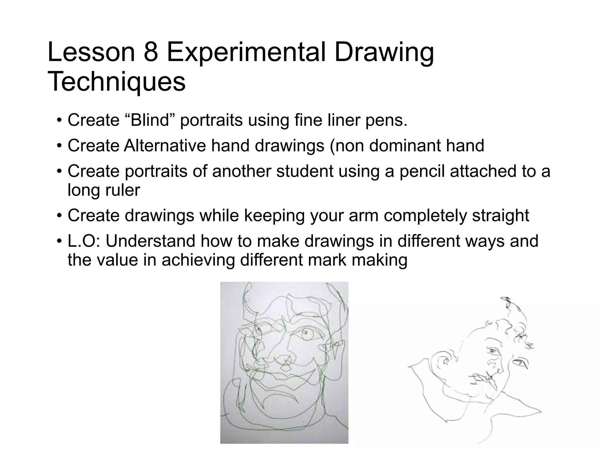 Lesson 8 Experimental Drawing
Techniques
• Create “Blind” portraits using fine liner pens.
• Create Alternative hand drawings (non dominant hand
• Create portraits of another student using a pencil attached to a
long ruler
• Create drawings while keeping your arm completely straight
• L.O: Understand how to make drawings in different ways and
the value in achieving different mark making
 