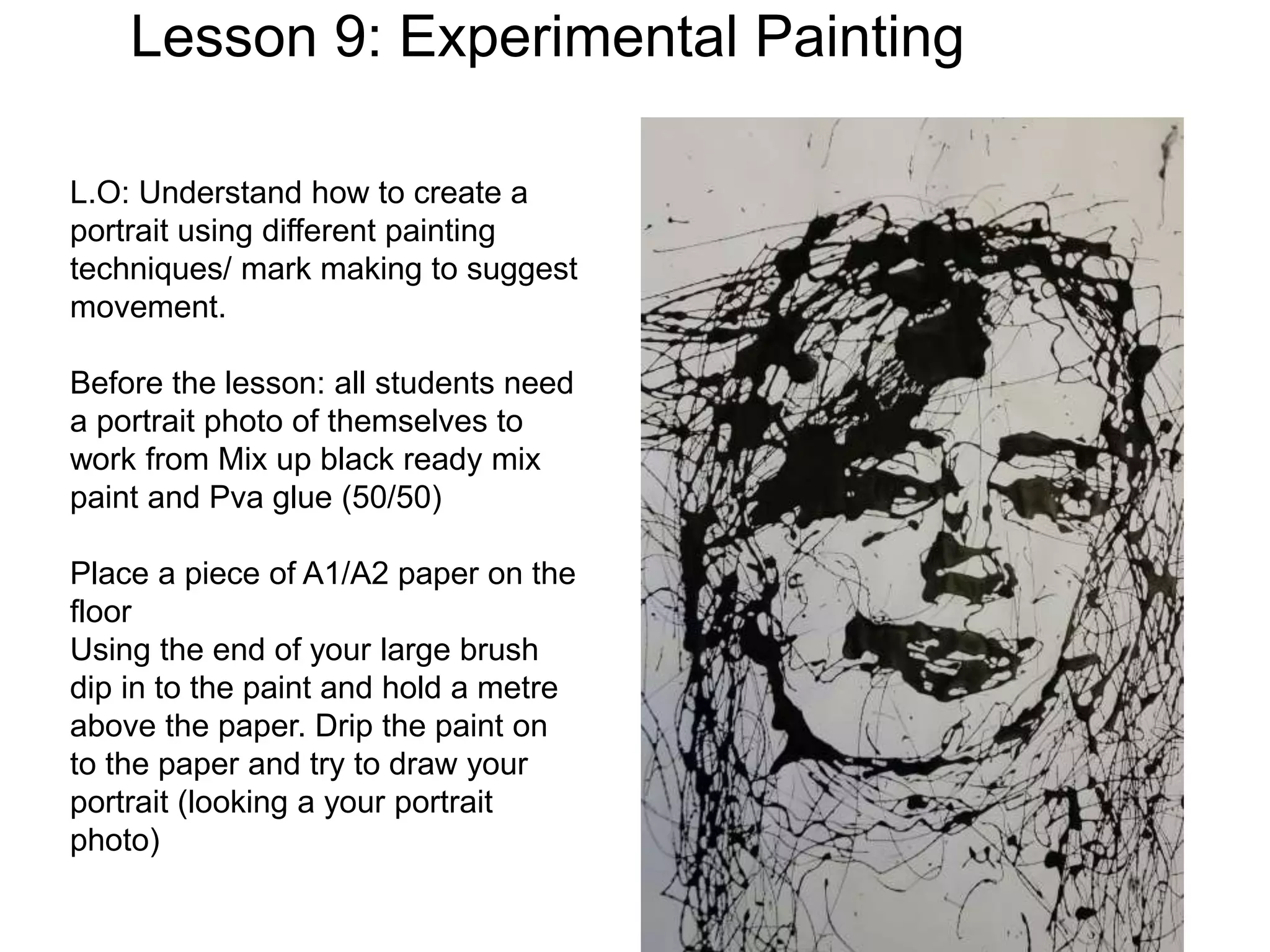 Lesson 9: Experimental Painting
L.O: Understand how to create a
portrait using different painting
techniques/ mark making to suggest
movement.
Before the lesson: all students need
a portrait photo of themselves to
work from Mix up black ready mix
paint and Pva glue (50/50)
Place a piece of A1/A2 paper on the
floor
Using the end of your large brush
dip in to the paint and hold a metre
above the paper. Drip the paint on
to the paper and try to draw your
portrait (looking a your portrait
photo)
 
