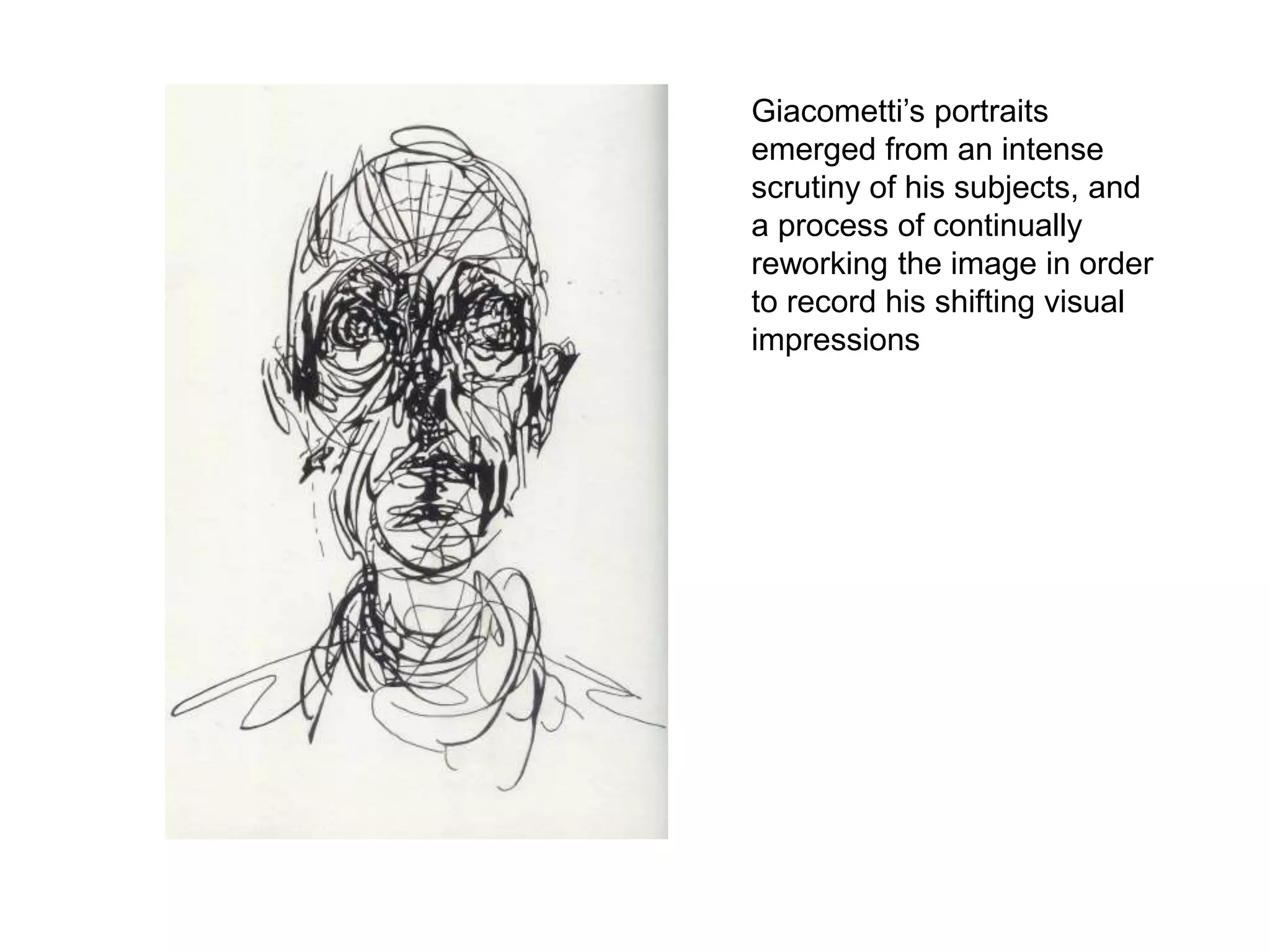 Giacometti’s portraits
emerged from an intense
scrutiny of his subjects, and
a process of continually
reworking the image in order
to record his shifting visual
impressions
 