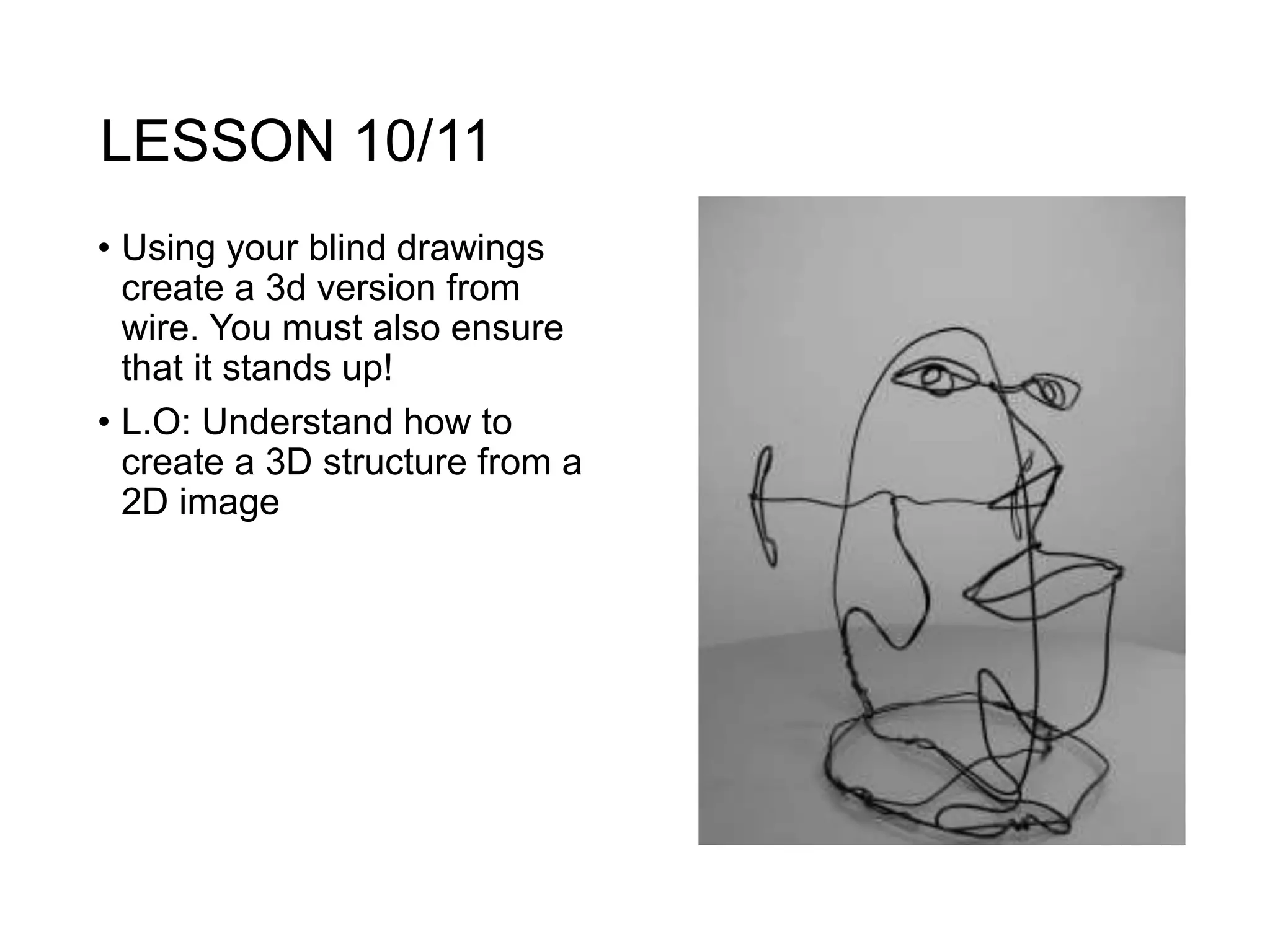 LESSON 10/11
• Using your blind drawings
create a 3d version from
wire. You must also ensure
that it stands up!
• L.O: Understand how to
create a 3D structure from a
2D image
 