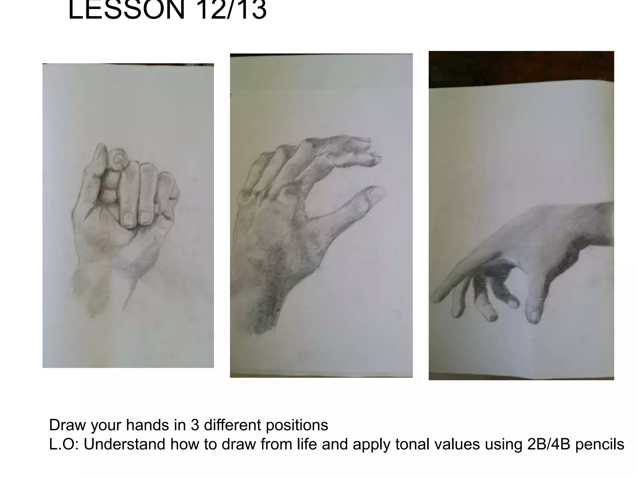 LESSON 12/13
Draw your hands in 3 different positions
L.O: Understand how to draw from life and apply tonal values using 2B/4B pencils
 