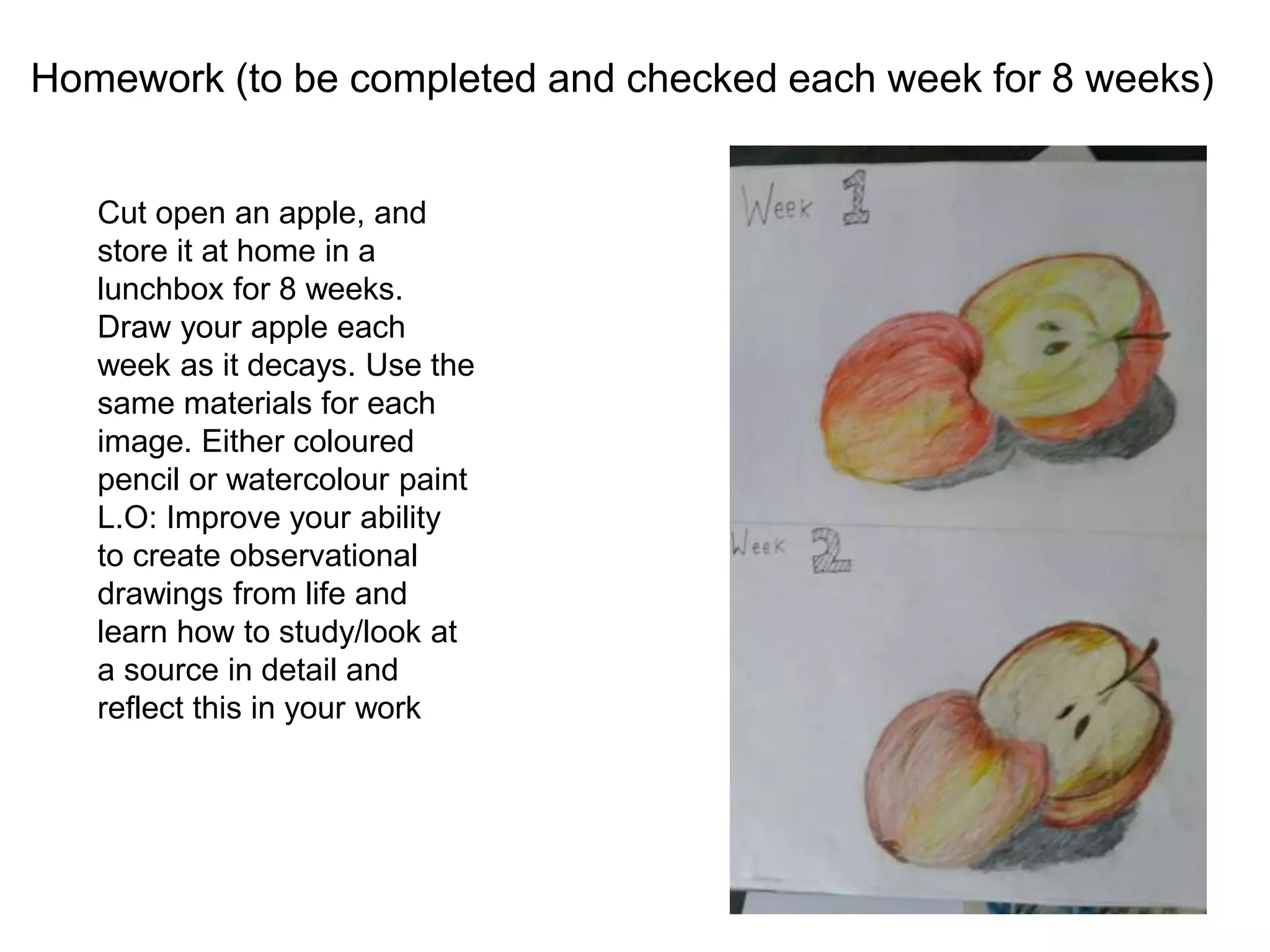 Homework (to be completed and checked each week for 8 weeks)
Cut open an apple, and
store it at home in a
lunchbox for 8 weeks.
Draw your apple each
week as it decays. Use the
same materials for each
image. Either coloured
pencil or watercolour paint
L.O: Improve your ability
to create observational
drawings from life and
learn how to study/look at
a source in detail and
reflect this in your work
 