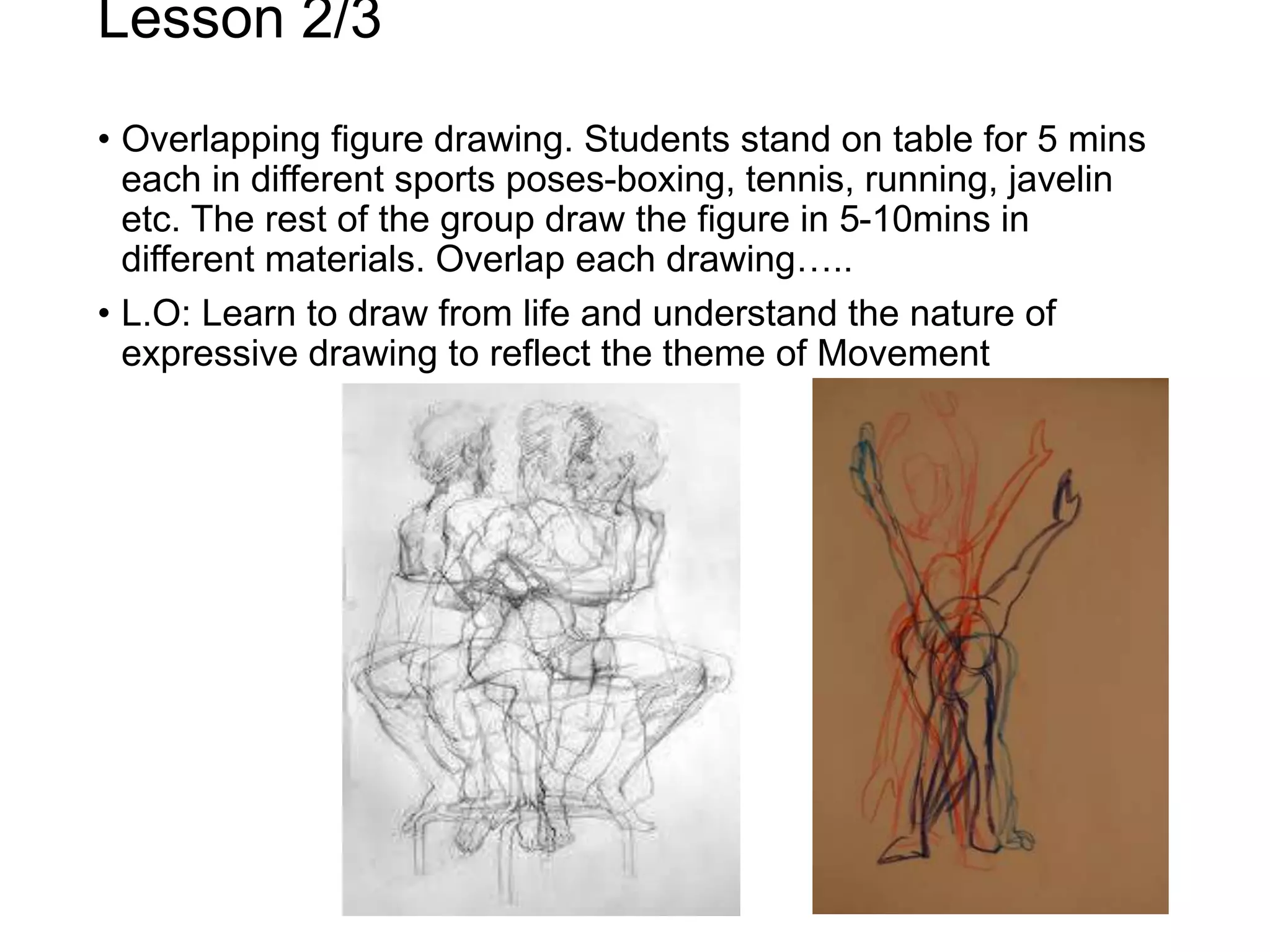 Lesson 2/3
• Overlapping figure drawing. Students stand on table for 5 mins
each in different sports poses-boxing, tennis, running, javelin
etc. The rest of the group draw the figure in 5-10mins in
different materials. Overlap each drawing…..
• L.O: Learn to draw from life and understand the nature of
expressive drawing to reflect the theme of Movement
 