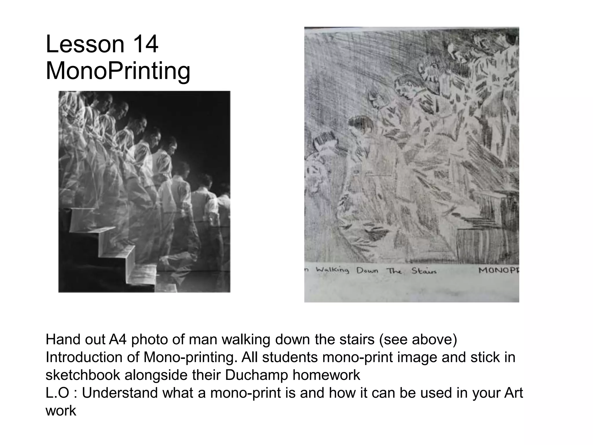 Lesson 14
MonoPrinting
Hand out A4 photo of man walking down the stairs (see above)
Introduction of Mono-printing. All students mono-print image and stick in
sketchbook alongside their Duchamp homework
L.O : Understand what a mono-print is and how it can be used in your Art
work
 
