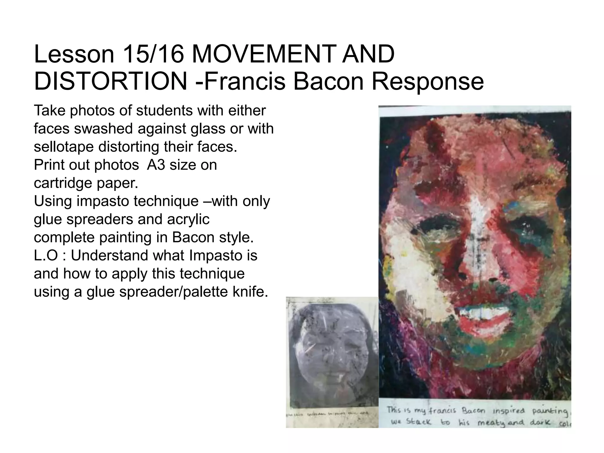 Lesson 15/16 MOVEMENT AND
DISTORTION -Francis Bacon Response
Take photos of students with either
faces swashed against glass or with
sellotape distorting their faces.
Print out photos A3 size on
cartridge paper.
Using impasto technique –with only
glue spreaders and acrylic
complete painting in Bacon style.
L.O : Understand what Impasto is
and how to apply this technique
using a glue spreader/palette knife.
 