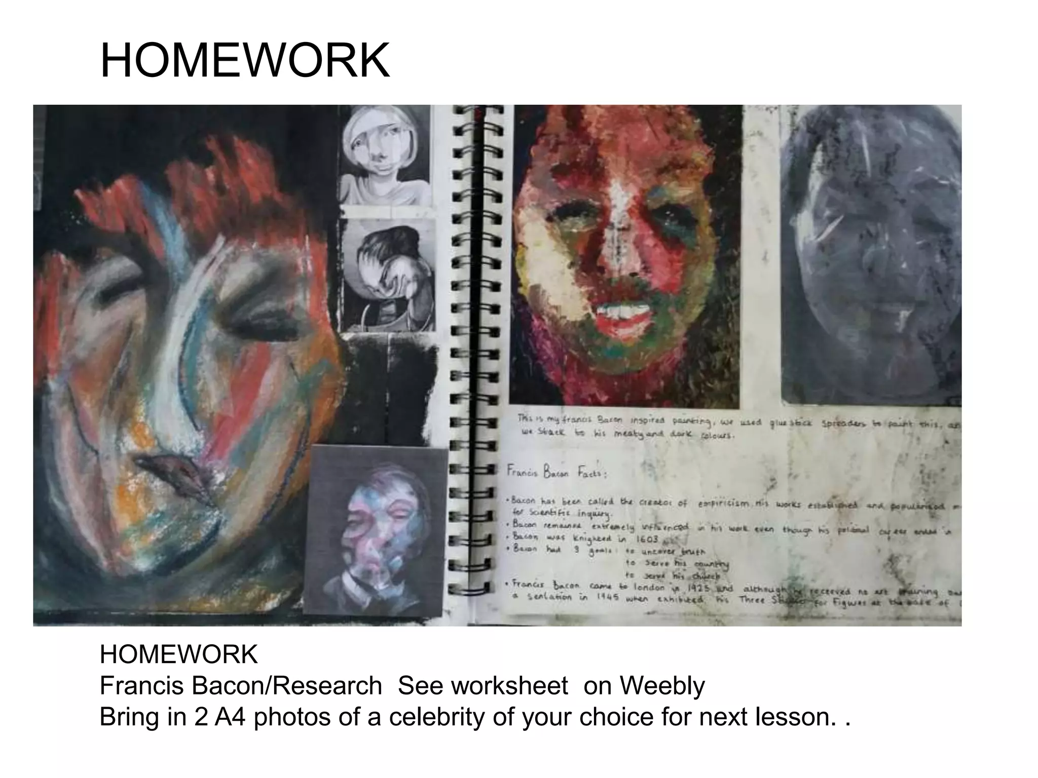HOMEWORK
HOMEWORK
Francis Bacon/Research See worksheet on Weebly
Bring in 2 A4 photos of a celebrity of your choice for next lesson. .
 