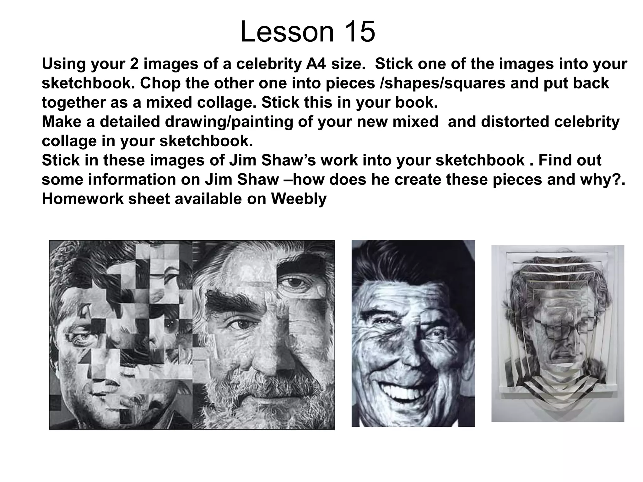 Lesson 15
Using your 2 images of a celebrity A4 size. Stick one of the images into your
sketchbook. Chop the other one into pieces /shapes/squares and put back
together as a mixed collage. Stick this in your book.
Make a detailed drawing/painting of your new mixed and distorted celebrity
collage in your sketchbook.
Stick in these images of Jim Shaw’s work into your sketchbook . Find out
some information on Jim Shaw –how does he create these pieces and why?.
Homework sheet available on Weebly
 