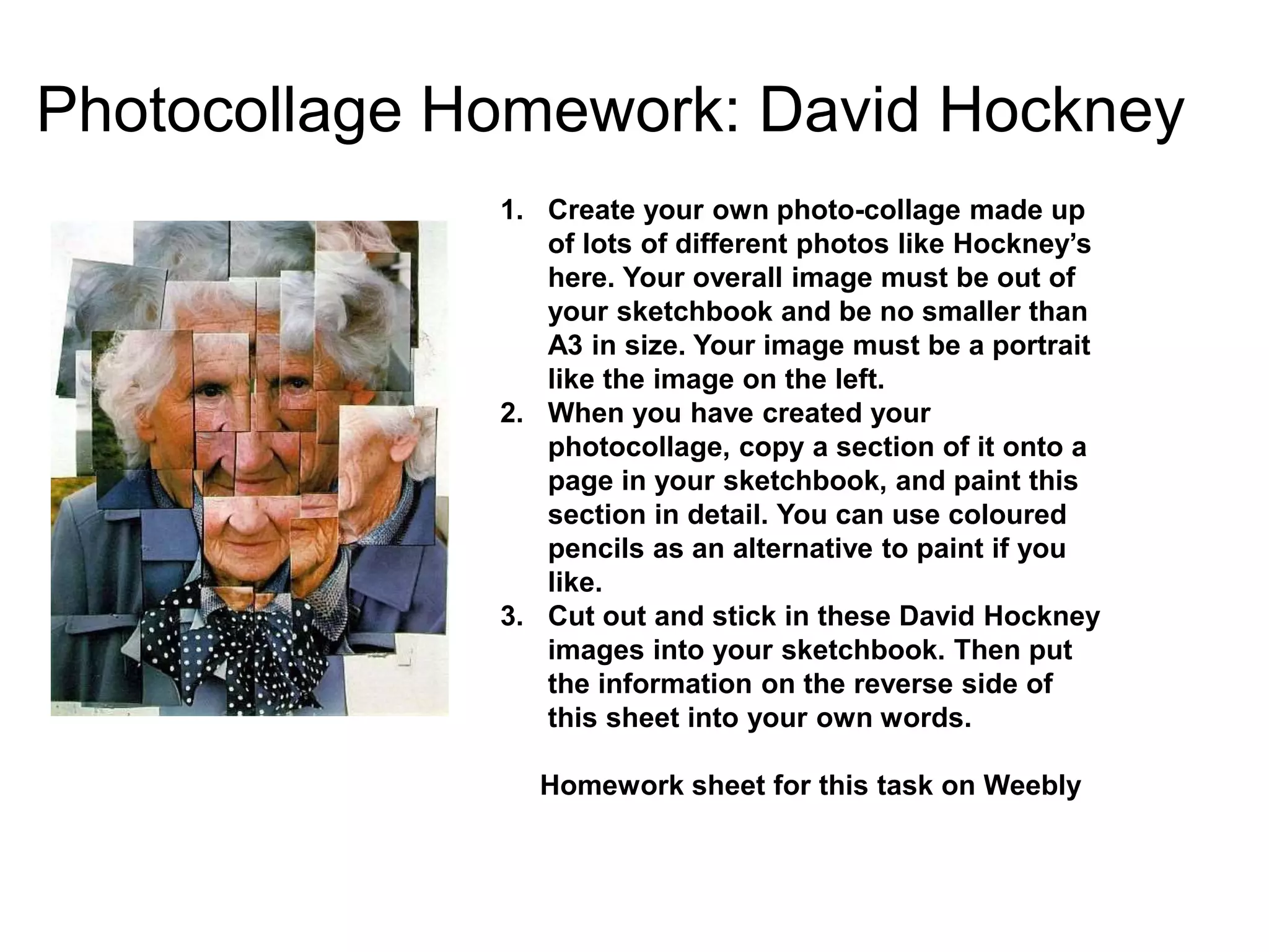 Photocollage Homework: David Hockney
1. Create your own photo-collage made up
of lots of different photos like Hockney’s
here. Your overall image must be out of
your sketchbook and be no smaller than
A3 in size. Your image must be a portrait
like the image on the left.
2. When you have created your
photocollage, copy a section of it onto a
page in your sketchbook, and paint this
section in detail. You can use coloured
pencils as an alternative to paint if you
like.
3. Cut out and stick in these David Hockney
images into your sketchbook. Then put
the information on the reverse side of
this sheet into your own words.
Homework sheet for this task on Weebly
 