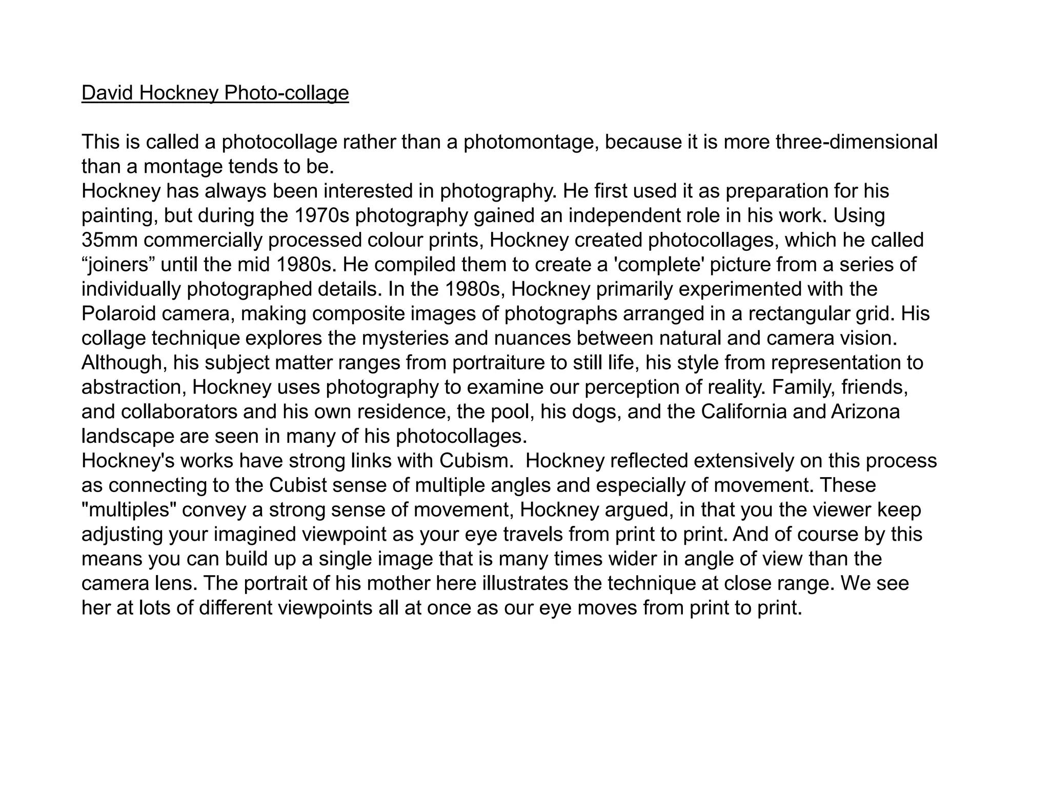 David Hockney Photo-collage
This is called a photocollage rather than a photomontage, because it is more three-dimensional
than a montage tends to be.
Hockney has always been interested in photography. He first used it as preparation for his
painting, but during the 1970s photography gained an independent role in his work. Using
35mm commercially processed colour prints, Hockney created photocollages, which he called
“joiners” until the mid 1980s. He compiled them to create a 'complete' picture from a series of
individually photographed details. In the 1980s, Hockney primarily experimented with the
Polaroid camera, making composite images of photographs arranged in a rectangular grid. His
collage technique explores the mysteries and nuances between natural and camera vision.
Although, his subject matter ranges from portraiture to still life, his style from representation to
abstraction, Hockney uses photography to examine our perception of reality. Family, friends,
and collaborators and his own residence, the pool, his dogs, and the California and Arizona
landscape are seen in many of his photocollages.
Hockney's works have strong links with Cubism. Hockney reflected extensively on this process
as connecting to the Cubist sense of multiple angles and especially of movement. These
"multiples" convey a strong sense of movement, Hockney argued, in that you the viewer keep
adjusting your imagined viewpoint as your eye travels from print to print. And of course by this
means you can build up a single image that is many times wider in angle of view than the
camera lens. The portrait of his mother here illustrates the technique at close range. We see
her at lots of different viewpoints all at once as our eye moves from print to print.
 