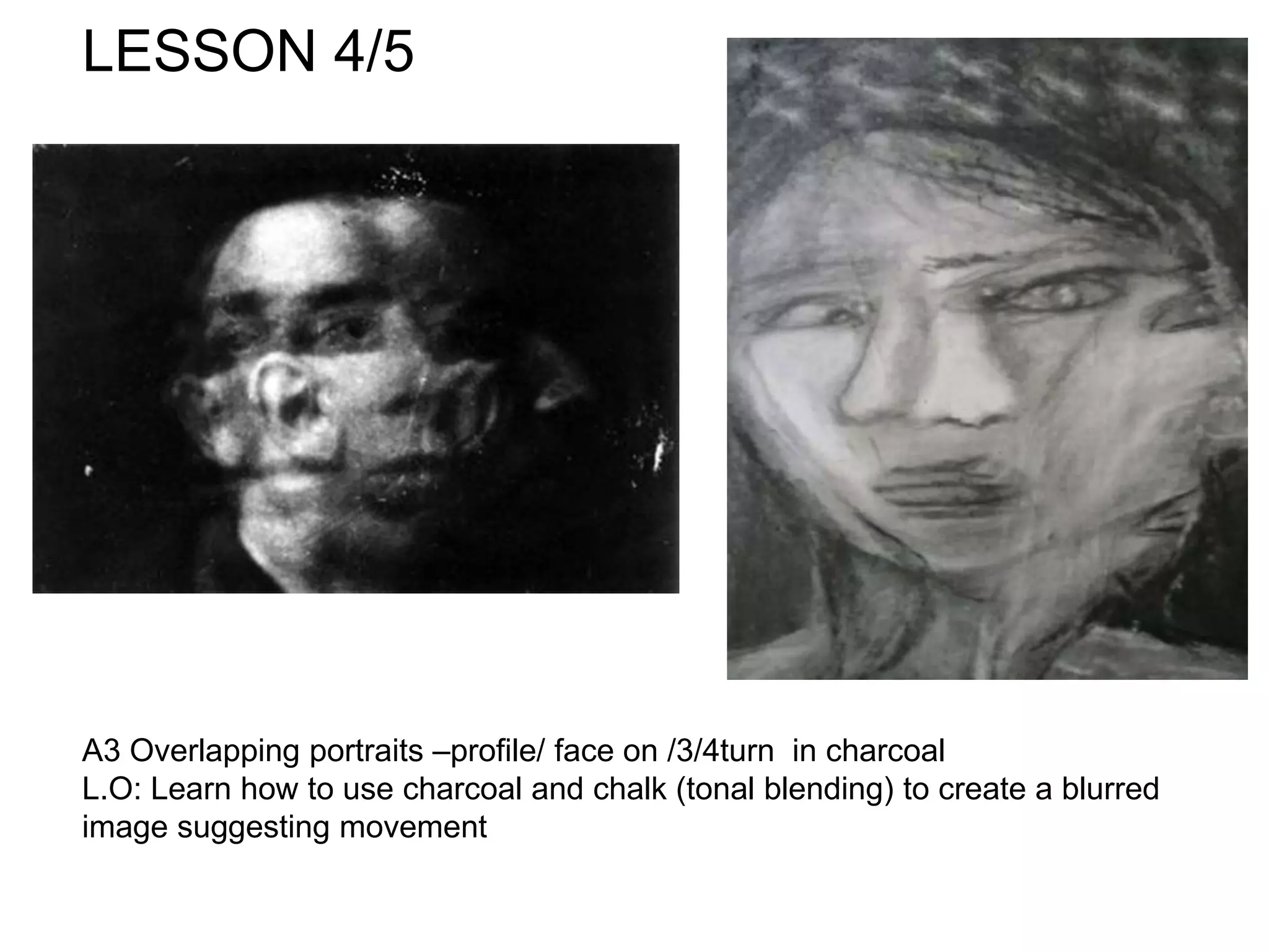 LESSON 4/5
A3 Overlapping portraits –profile/ face on /3/4turn in charcoal
L.O: Learn how to use charcoal and chalk (tonal blending) to create a blurred
image suggesting movement
 