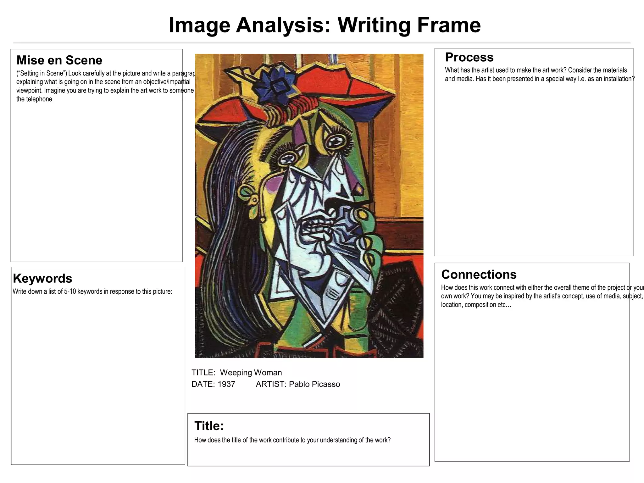 Mise en Scene
(“Setting in Scene”) Look carefully at the picture and write a paragraph
explaining what is going on in the scene from an objective/impartial
viewpoint. Imagine you are trying to explain the art work to someone over
the telephone
Process
What has the artist used to make the art work? Consider the materials
and media. Has it been presented in a special way I.e. as an installation?
Keywords
Write down a list of 5-10 keywords in response to this picture:
Image Analysis: Writing Frame
TITLE: Weeping Woman
DATE: 1937 ARTIST: Pablo Picasso
Title:
How does the title of the work contribute to your understanding of the work?
Connections
How does this work connect with either the overall theme of the project or your
own work? You may be inspired by the artist’s concept, use of media, subject,
location, composition etc…
 