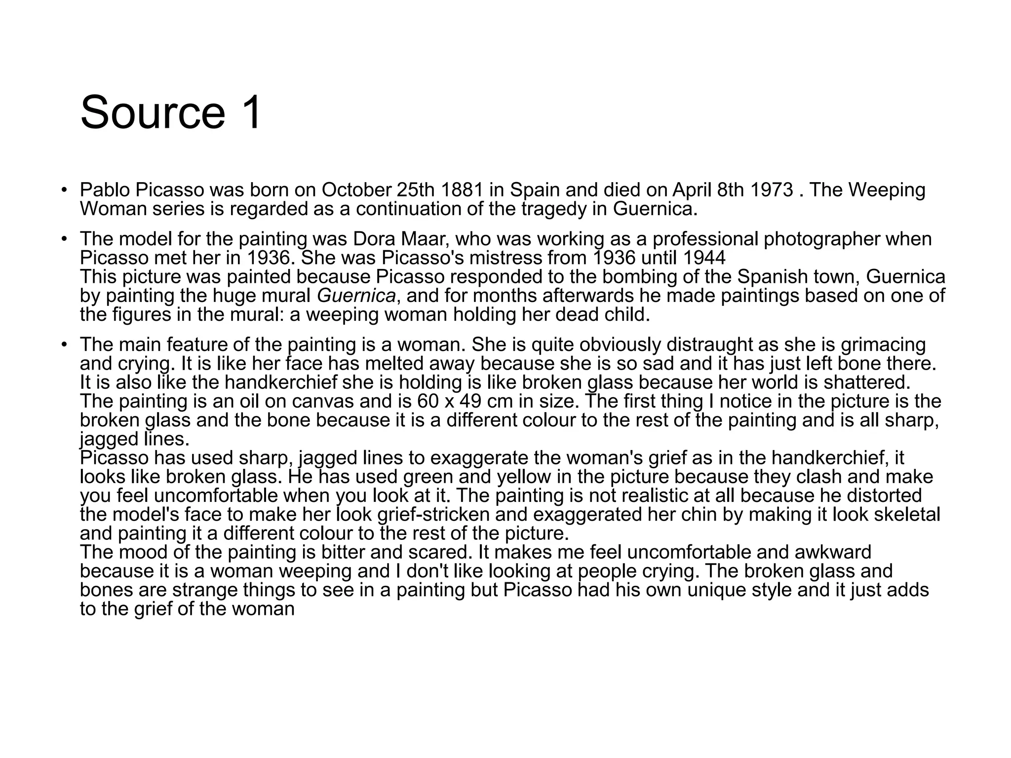 Source 1
• Pablo Picasso was born on October 25th 1881 in Spain and died on April 8th 1973 . The Weeping
Woman series is regarded as a continuation of the tragedy in Guernica.
• The model for the painting was Dora Maar, who was working as a professional photographer when
Picasso met her in 1936. She was Picasso's mistress from 1936 until 1944
This picture was painted because Picasso responded to the bombing of the Spanish town, Guernica
by painting the huge mural Guernica, and for months afterwards he made paintings based on one of
the figures in the mural: a weeping woman holding her dead child.
• The main feature of the painting is a woman. She is quite obviously distraught as she is grimacing
and crying. It is like her face has melted away because she is so sad and it has just left bone there.
It is also like the handkerchief she is holding is like broken glass because her world is shattered.
The painting is an oil on canvas and is 60 х 49 cm in size. The first thing I notice in the picture is the
broken glass and the bone because it is a different colour to the rest of the painting and is all sharp,
jagged lines.
Picasso has used sharp, jagged lines to exaggerate the woman's grief as in the handkerchief, it
looks like broken glass. He has used green and yellow in the picture because they clash and make
you feel uncomfortable when you look at it. The painting is not realistic at all because he distorted
the model's face to make her look grief-stricken and exaggerated her chin by making it look skeletal
and painting it a different colour to the rest of the picture.
The mood of the painting is bitter and scared. It makes me feel uncomfortable and awkward
because it is a woman weeping and I don't like looking at people crying. The broken glass and
bones are strange things to see in a painting but Picasso had his own unique style and it just adds
to the grief of the woman
 