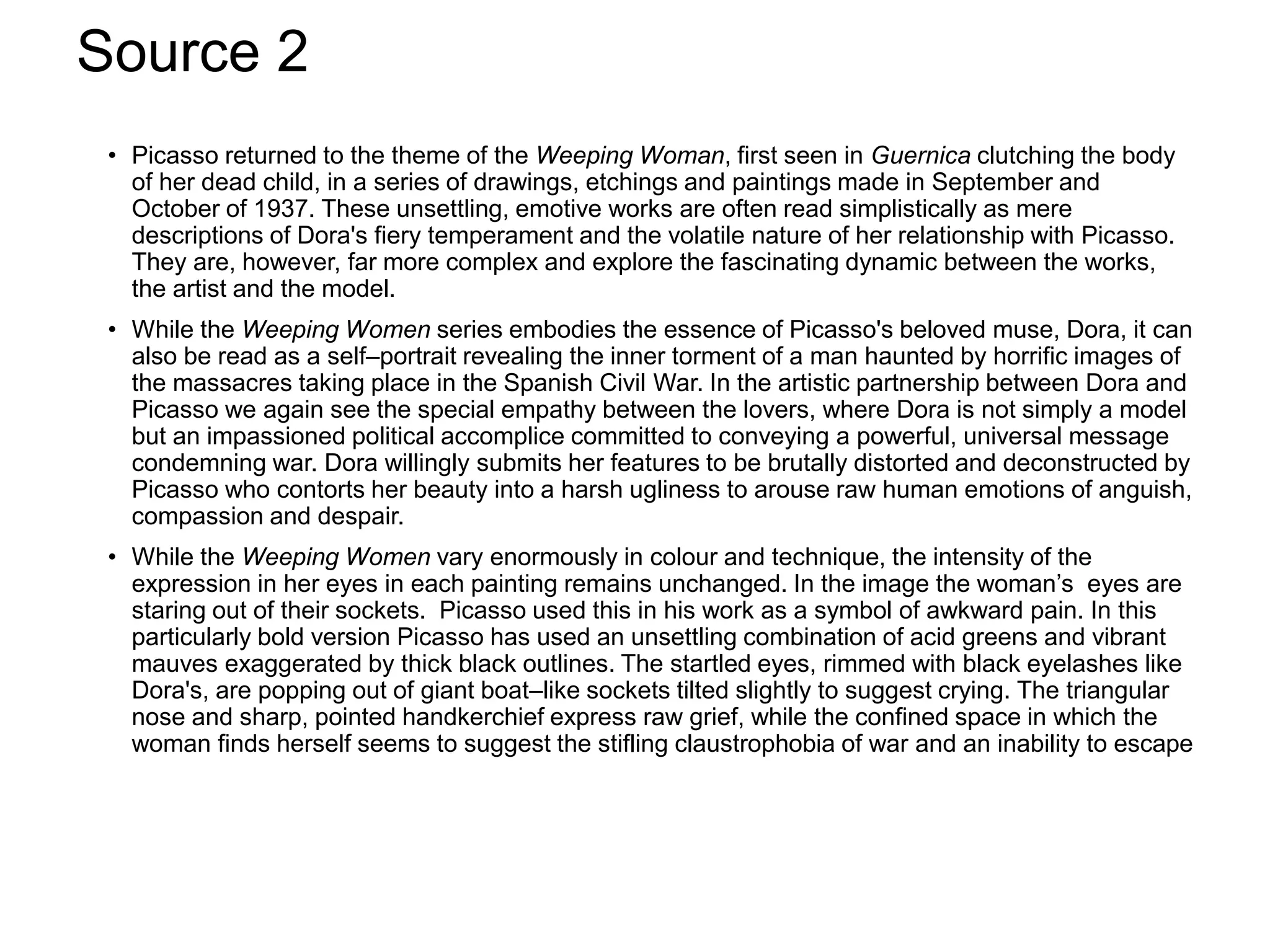 Source 2
• Picasso returned to the theme of the Weeping Woman, first seen in Guernica clutching the body
of her dead child, in a series of drawings, etchings and paintings made in September and
October of 1937. These unsettling, emotive works are often read simplistically as mere
descriptions of Dora's fiery temperament and the volatile nature of her relationship with Picasso.
They are, however, far more complex and explore the fascinating dynamic between the works,
the artist and the model.
• While the Weeping Women series embodies the essence of Picasso's beloved muse, Dora, it can
also be read as a self–portrait revealing the inner torment of a man haunted by horrific images of
the massacres taking place in the Spanish Civil War. In the artistic partnership between Dora and
Picasso we again see the special empathy between the lovers, where Dora is not simply a model
but an impassioned political accomplice committed to conveying a powerful, universal message
condemning war. Dora willingly submits her features to be brutally distorted and deconstructed by
Picasso who contorts her beauty into a harsh ugliness to arouse raw human emotions of anguish,
compassion and despair.
• While the Weeping Women vary enormously in colour and technique, the intensity of the
expression in her eyes in each painting remains unchanged. In the image the woman’s eyes are
staring out of their sockets. Picasso used this in his work as a symbol of awkward pain. In this
particularly bold version Picasso has used an unsettling combination of acid greens and vibrant
mauves exaggerated by thick black outlines. The startled eyes, rimmed with black eyelashes like
Dora's, are popping out of giant boat–like sockets tilted slightly to suggest crying. The triangular
nose and sharp, pointed handkerchief express raw grief, while the confined space in which the
woman finds herself seems to suggest the stifling claustrophobia of war and an inability to escape
 