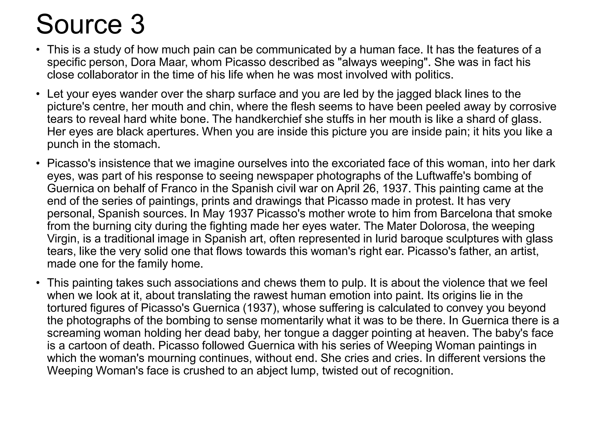 Source 3
• This is a study of how much pain can be communicated by a human face. It has the features of a
specific person, Dora Maar, whom Picasso described as "always weeping". She was in fact his
close collaborator in the time of his life when he was most involved with politics.
• Let your eyes wander over the sharp surface and you are led by the jagged black lines to the
picture's centre, her mouth and chin, where the flesh seems to have been peeled away by corrosive
tears to reveal hard white bone. The handkerchief she stuffs in her mouth is like a shard of glass.
Her eyes are black apertures. When you are inside this picture you are inside pain; it hits you like a
punch in the stomach.
• Picasso's insistence that we imagine ourselves into the excoriated face of this woman, into her dark
eyes, was part of his response to seeing newspaper photographs of the Luftwaffe's bombing of
Guernica on behalf of Franco in the Spanish civil war on April 26, 1937. This painting came at the
end of the series of paintings, prints and drawings that Picasso made in protest. It has very
personal, Spanish sources. In May 1937 Picasso's mother wrote to him from Barcelona that smoke
from the burning city during the fighting made her eyes water. The Mater Dolorosa, the weeping
Virgin, is a traditional image in Spanish art, often represented in lurid baroque sculptures with glass
tears, like the very solid one that flows towards this woman's right ear. Picasso's father, an artist,
made one for the family home.
• This painting takes such associations and chews them to pulp. It is about the violence that we feel
when we look at it, about translating the rawest human emotion into paint. Its origins lie in the
tortured figures of Picasso's Guernica (1937), whose suffering is calculated to convey you beyond
the photographs of the bombing to sense momentarily what it was to be there. In Guernica there is a
screaming woman holding her dead baby, her tongue a dagger pointing at heaven. The baby's face
is a cartoon of death. Picasso followed Guernica with his series of Weeping Woman paintings in
which the woman's mourning continues, without end. She cries and cries. In different versions the
Weeping Woman's face is crushed to an abject lump, twisted out of recognition.
 