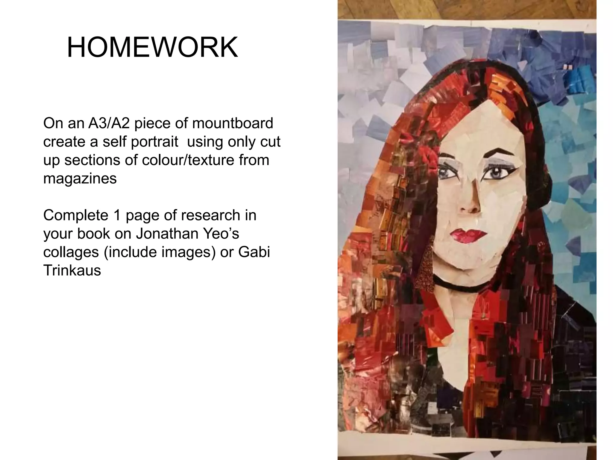 HOMEWORK
On an A3/A2 piece of mountboard
create a self portrait using only cut
up sections of colour/texture from
magazines
Complete 1 page of research in
your book on Jonathan Yeo’s
collages (include images) or Gabi
Trinkaus
 