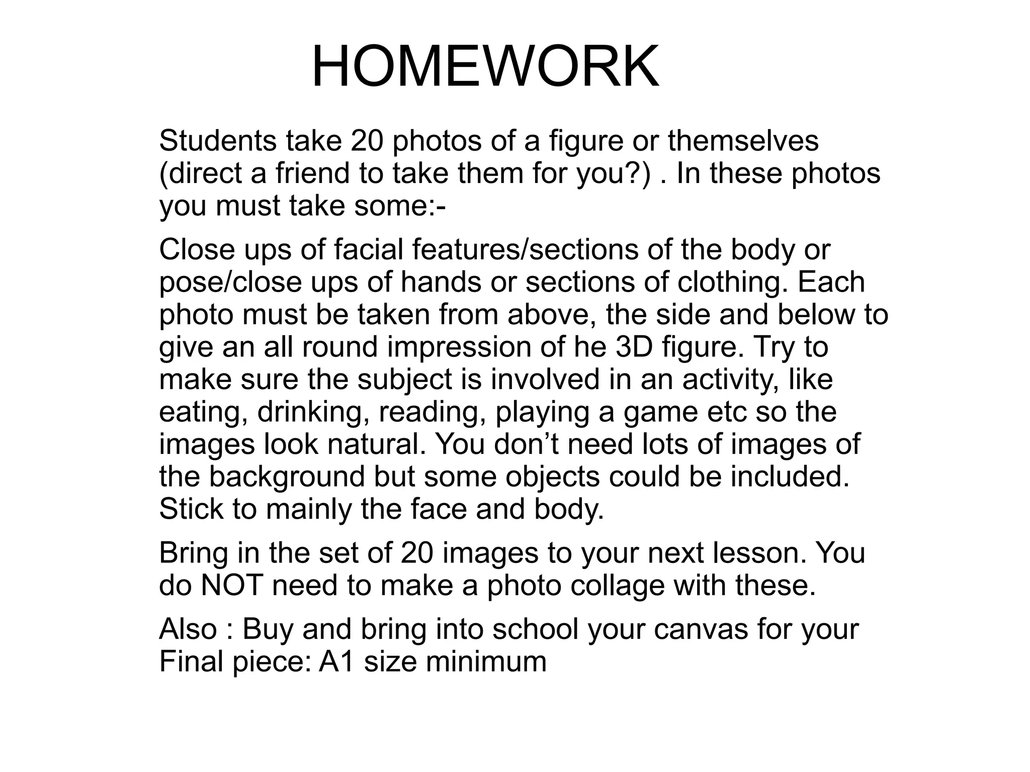 Students take 20 photos of a figure or themselves
(direct a friend to take them for you?) . In these photos
you must take some:-
Close ups of facial features/sections of the body or
pose/close ups of hands or sections of clothing. Each
photo must be taken from above, the side and below to
give an all round impression of he 3D figure. Try to
make sure the subject is involved in an activity, like
eating, drinking, reading, playing a game etc so the
images look natural. You don’t need lots of images of
the background but some objects could be included.
Stick to mainly the face and body.
Bring in the set of 20 images to your next lesson. You
do NOT need to make a photo collage with these.
Also : Buy and bring into school your canvas for your
Final piece: A1 size minimum
HOMEWORK
 