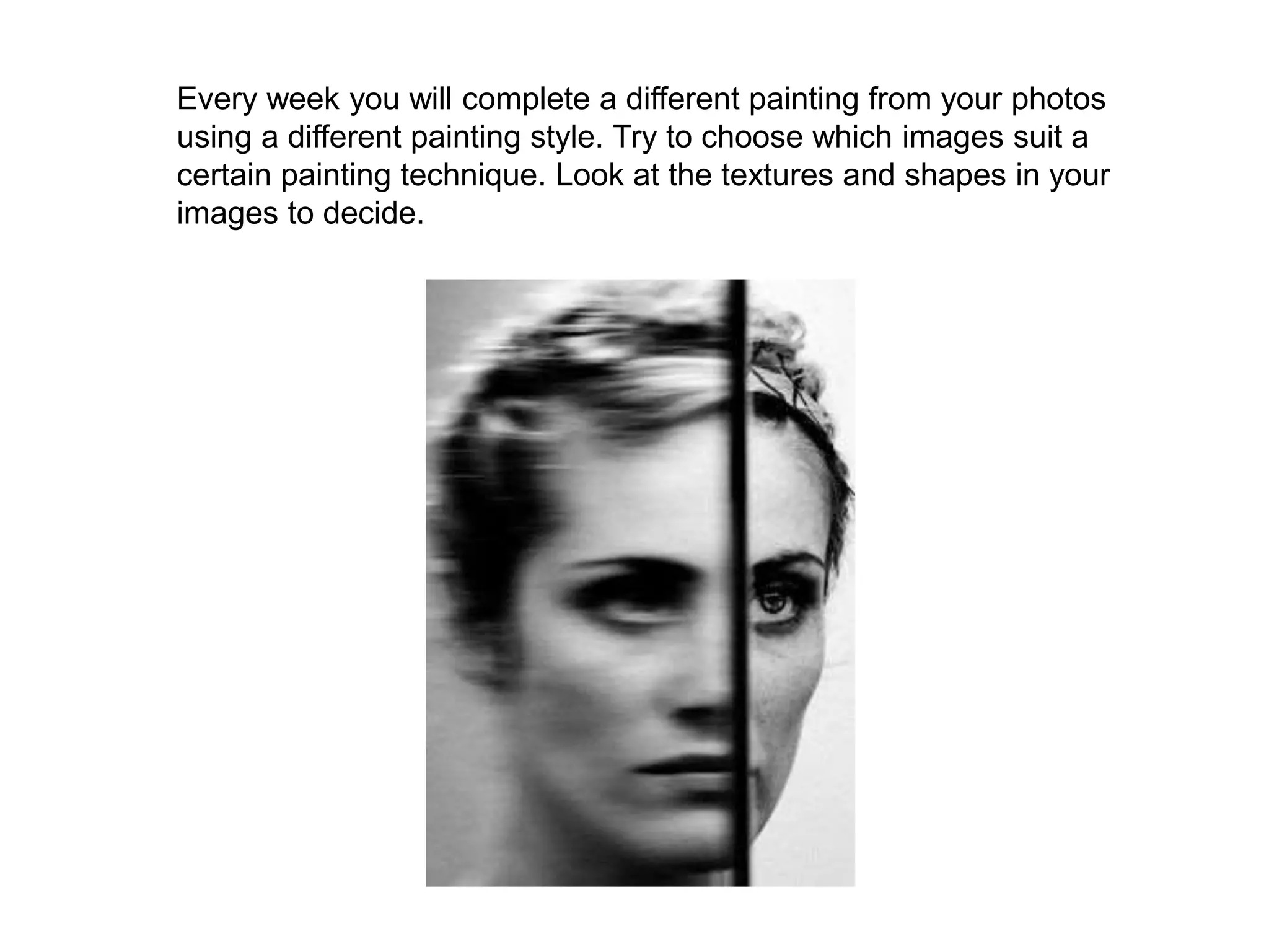 Every week you will complete a different painting from your photos
using a different painting style. Try to choose which images suit a
certain painting technique. Look at the textures and shapes in your
images to decide.
 