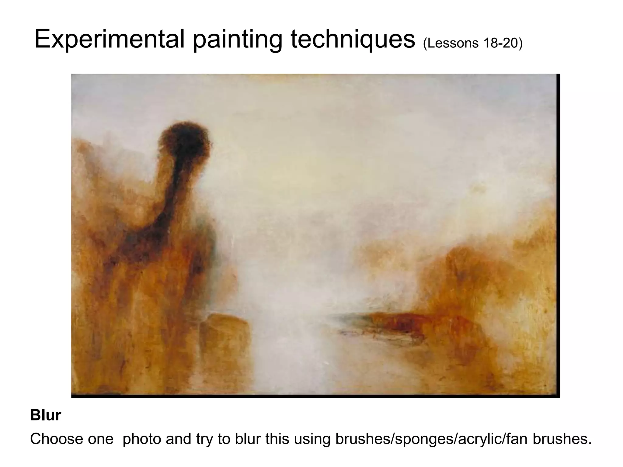 Experimental painting techniques (Lessons 18-20)
L.O: Understand how to create different mark making effects using different techniques and/ or implements.
Understand how and why these different techniques can change your perception of an image-How can these be
useful in a painting? What effect can they have on the subject/background/foreground?
Blur
Choose one photo and try to blur this using brushes/sponges/acrylic/fan brushes.
 