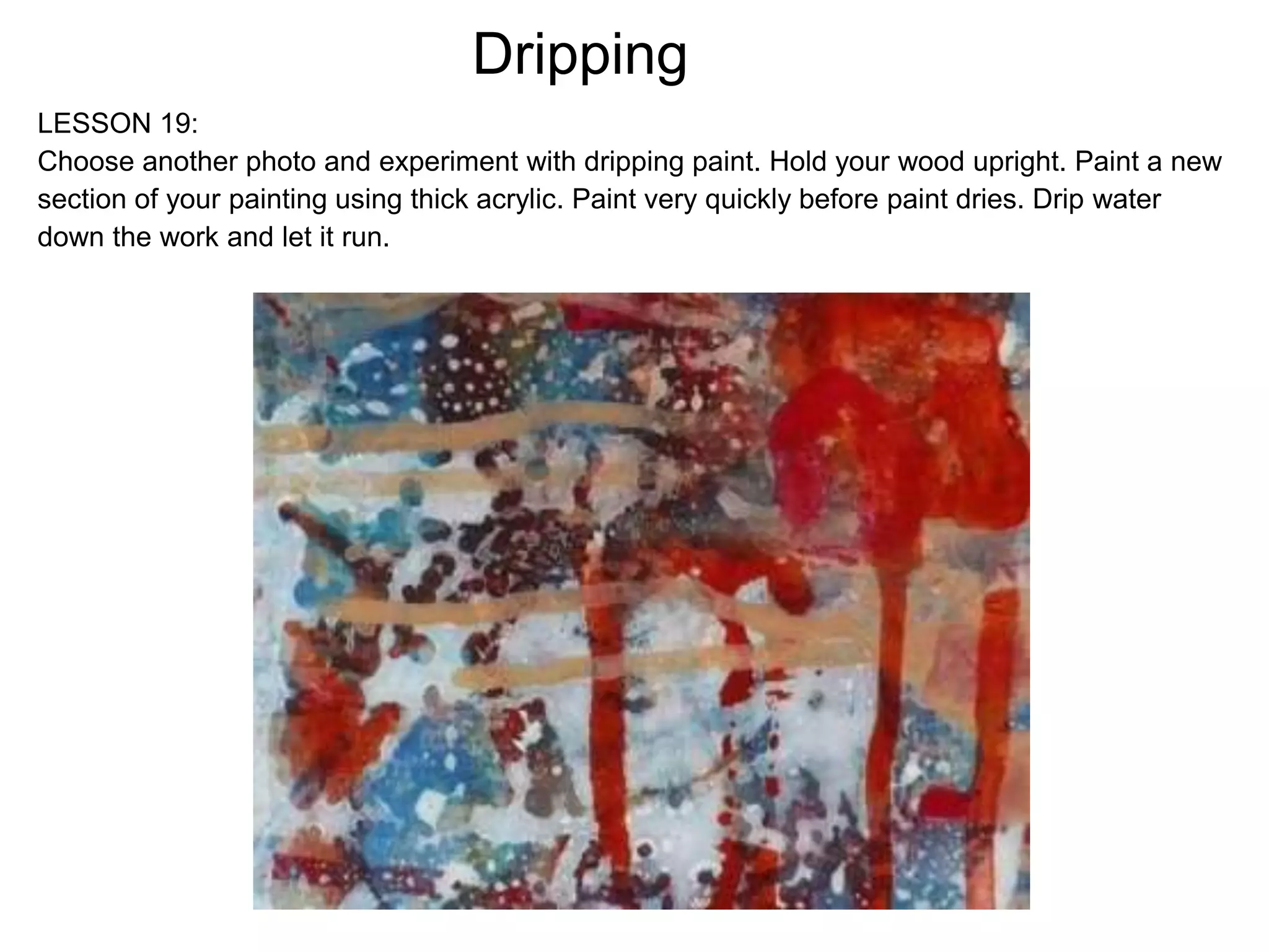 Dripping
LESSON 19:
Choose another photo and experiment with dripping paint. Hold your wood upright. Paint a new
section of your painting using thick acrylic. Paint very quickly before paint dries. Drip water
down the work and let it run.
 