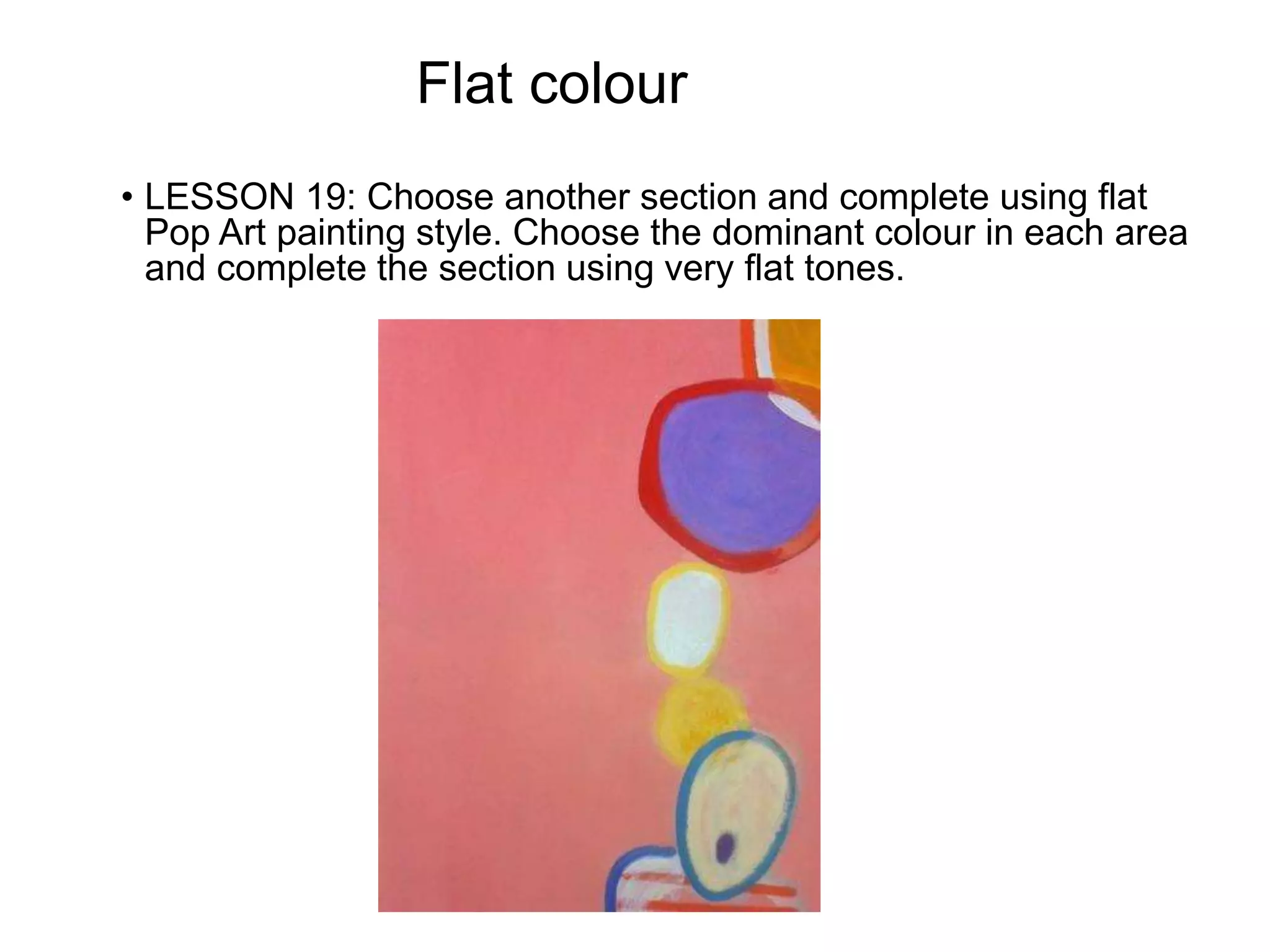 Flat colour
• LESSON 19: Choose another section and complete using flat
Pop Art painting style. Choose the dominant colour in each area
and complete the section using very flat tones.
 