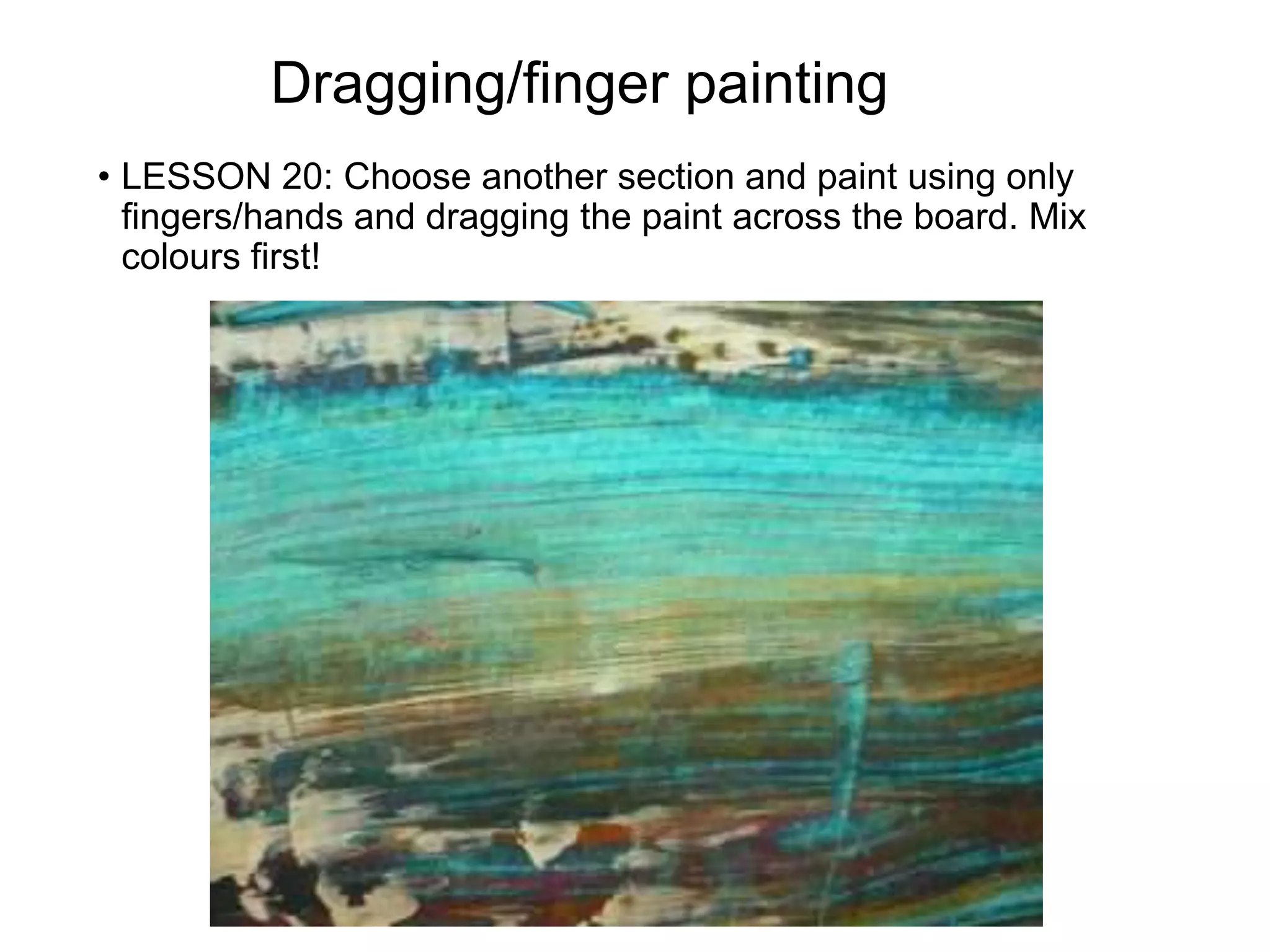 Dragging/finger painting
• LESSON 20: Choose another section and paint using only
fingers/hands and dragging the paint across the board. Mix
colours first!
 