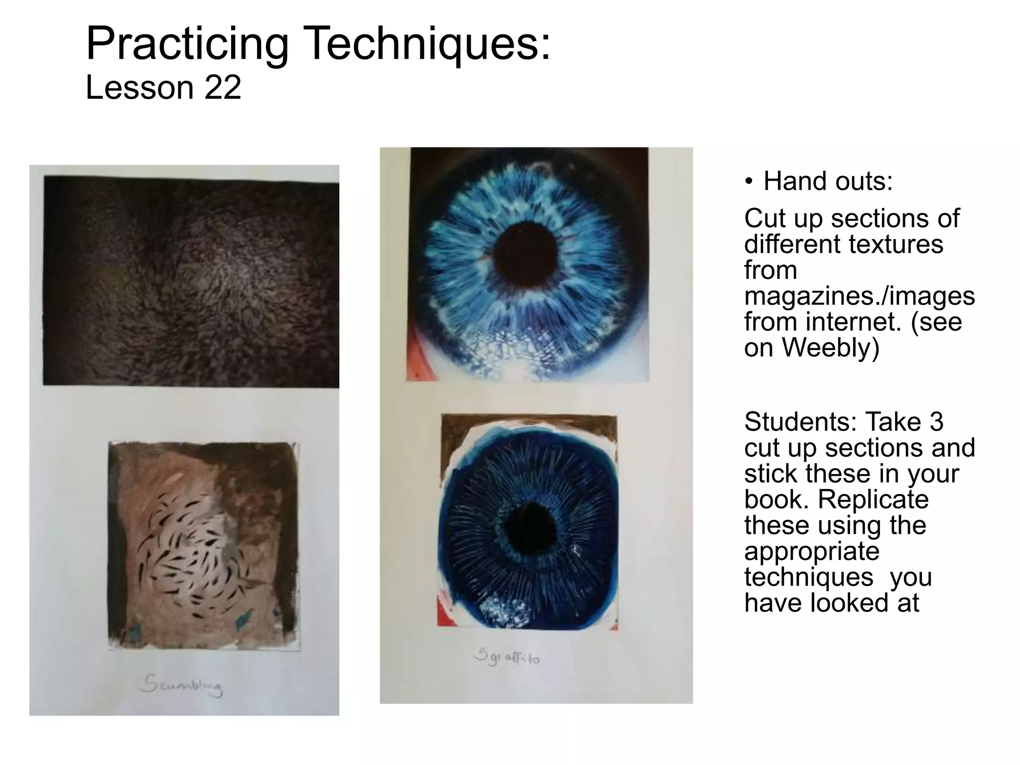 Practicing Techniques:
Lesson 22
• Hand outs:
Cut up sections of
different textures
from
magazines./images
from internet. (see
on Weebly)
Students: Take 3
cut up sections and
stick these in your
book. Replicate
these using the
appropriate
techniques you
have looked at
 