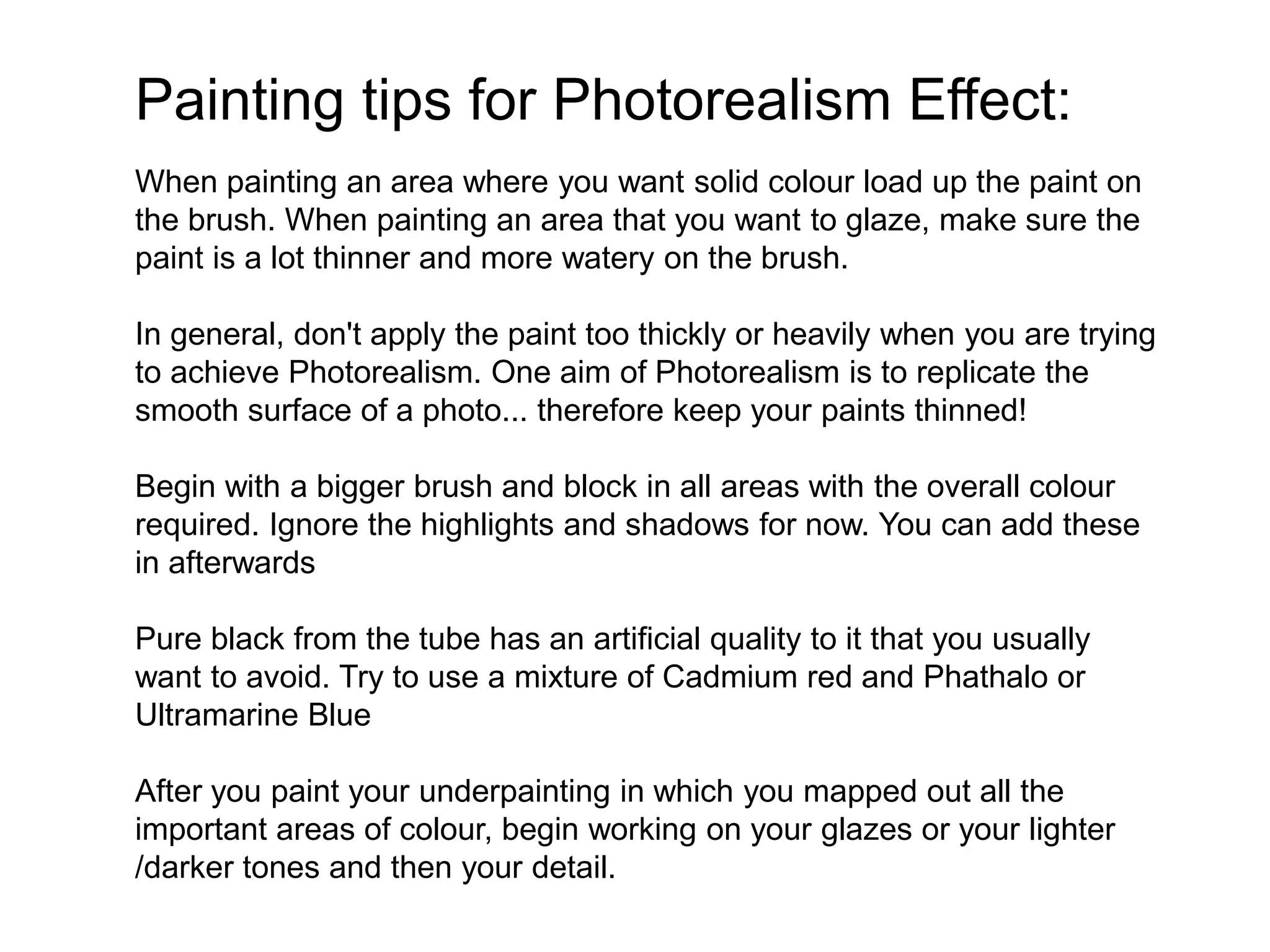 Painting tips for Photorealism Effect:
When painting an area where you want solid colour load up the paint on
the brush. When painting an area that you want to glaze, make sure the
paint is a lot thinner and more watery on the brush.
In general, don't apply the paint too thickly or heavily when you are trying
to achieve Photorealism. One aim of Photorealism is to replicate the
smooth surface of a photo... therefore keep your paints thinned!
Begin with a bigger brush and block in all areas with the overall colour
required. Ignore the highlights and shadows for now. You can add these
in afterwards
Pure black from the tube has an artificial quality to it that you usually
want to avoid. Try to use a mixture of Cadmium red and Phathalo or
Ultramarine Blue
After you paint your underpainting in which you mapped out all the
important areas of colour, begin working on your glazes or your lighter
/darker tones and then your detail.
 